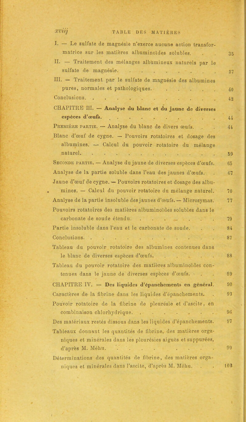 I. — Le sulfate de magnésie n'exerce aucune action transfor- matrice sur les matières albuminoïdes solubles. . . 35 IL — Traitement des mélanges albumineux naturels par le sulfate de magnésie III. — Traitement par le sulfate de magnésie des albumines pures, normales et pathologiques. 40 Conclusions CHAPITRE III. — Analyse du blanc et du jaune de diverses espèces d’ceuFs. .......... 44 Première partie. — Analyse du blanc de divers œufs. . . 44 Blanc d’œuf de cygne. — Pouvoirs rotatoires et dosage des albumines. — Calcul du pouvoir rotatoire du mélange naturel 59 Seconde partie. — Analyse du jaune de diverses espèces d’œufs. 65 Analyse de la partie soluble dans l’eau des jaunes d’œufs. . 67 Jaune d’œuf de cygne. — Pouvoirs rotatoires et dosage des albu- mines. — Calcul du pouvoir rotatoire du mélange naturel. 70 Analyse de la partie insoluble des jaunes d’œufs. — Microzymas. 77 Pouvoirs rotatoires des matières albuminoïdes solubles dans le carbonate de soude étendu 79 Partie insoluble dans l'eau et le carbonate de soude. . . 84 Conclusions 87 Tableau du pouvoir rotatoire des albumines contenues dans le blanc de diverses espèces d’œufs 88 Tableau du pouvoir rotatoire des matières albuminoïdes con- tenues dans le jaune de diverses espèces d’œufs. . . 89 CHAPITRE IV. — Des liquides d’épanchements en général. 90 Caractères de la fibrine dans les liquides d’épanchements. . 93 Pouvoir rotatoire de la fibrine de pleurésie et d’ascite, en combinaison chlorhydrique 96 Des matériaux restés dissous dans les liquides d’épanchements. 97 Tableaux donnant les quantités de fibrine, des matières orga- niques et minérales dans les pleurésies aiguës etsuppurées, d’après M. Méhu .... 99 Déterminations des quantités de fibrine, des matières orga- niques et minérales dans l’ascite, d’après M. Méhu. . . 10ï