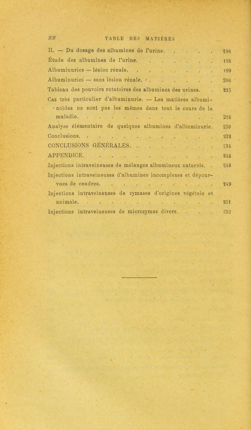 1 ■ II. — Du dosage des albumines de l’urine 19C Étude des albumines de l’urine 198 Albuminuries — lésion rénale 199 Albuminuries — sans lésion rénale. • 20G Tableau des pouvoirs rotatoires des albumines des urines. . 215 Cas très particulier d’albuminurie. — Les matières albumi- • noïdes ne sont pas les mêmes dans tout le cours de la maladie 216 Analyse élémentaire de quelques albumines d’albuminurie. 230 Conclusions 232 CONCLUSIONS GÉNÉRALES. ... . . . . . 234 APPENDICE 248 Injections intraveineuses de mélanges albumineux naturels. . 248 Injections intraveineuses d’albumines incomplexes et dépour- vues de cendres 249 Injections intraveineuses de zymases d’origines végétale et animale 251 Injections intraveineuses de microzymas divers. . . . 252