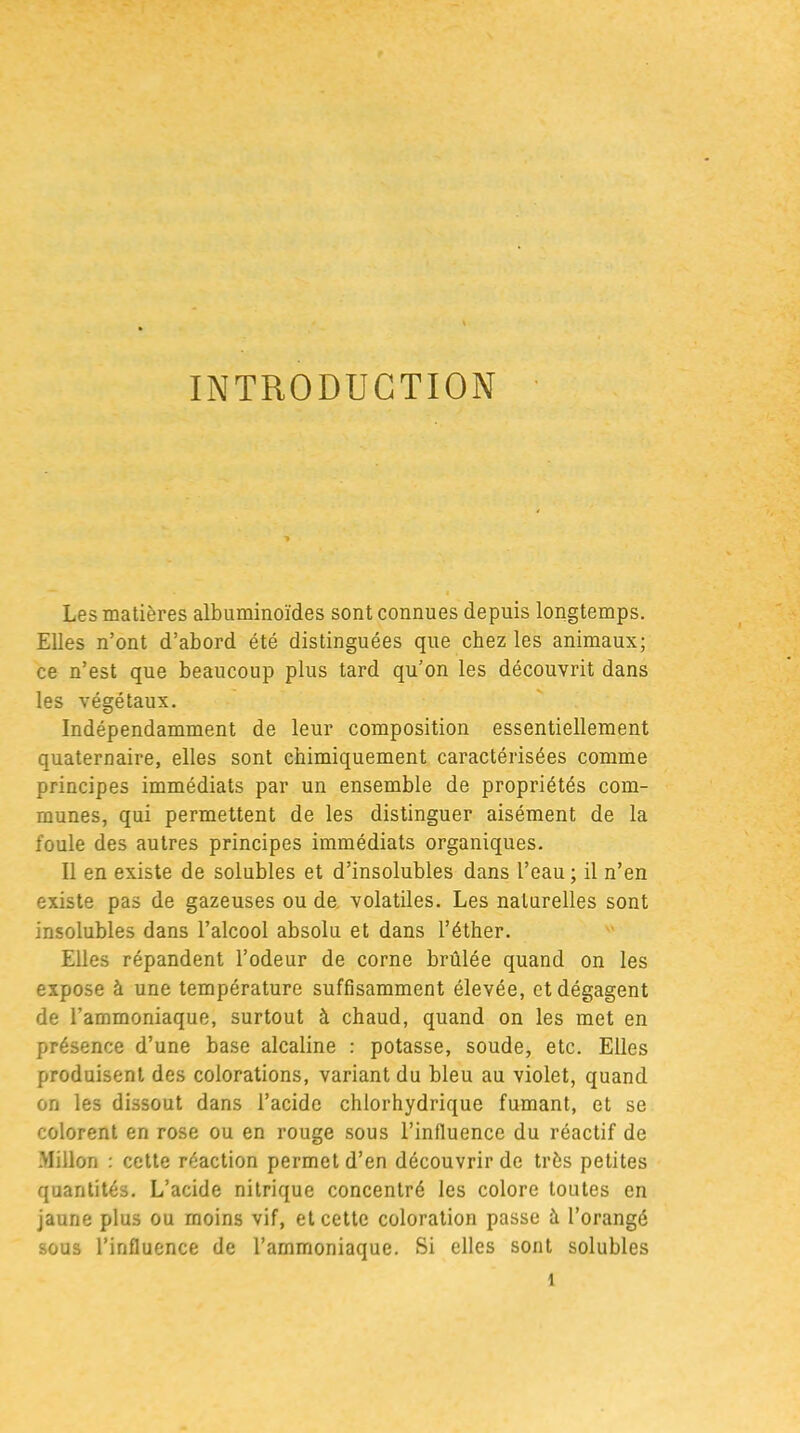INTRODUCTION Les matières albuminoïdes sont connues depuis longtemps. Elles n’ont d’abord été distinguées que chez les animaux; ce n’est que beaucoup plus tard qu’on les découvrit dans les végétaux. Indépendamment de leur composition essentiellement quaternaire, elles sont chimiquement caractérisées comme principes immédiats par un ensemble de propriétés com- munes, qui permettent de les distinguer aisément de la foule des autres principes immédiats organiques. Il en existe de solubles et d’insolubles dans l’eau; il n’en existe pas de gazeuses ou de volatiles. Les naturelles sont insolubles dans l’alcool absolu et dans l’éther. Elles répandent l’odeur de corne brûlée quand on les expose à une température suffisamment élevée, et dégagent de l’ammoniaque, surtout à chaud, quand on les met en présence d’une base alcaline : potasse, soude, etc. Elles produisent des colorations, variant du bleu au violet, quand on les dissout dans l’acide chlorhydrique fumant, et se colorent en rose ou en rouge sous l’influence du réactif de Millon : cette réaction permet d’en découvrir de très petites quantités. L’acide nitrique concentré les colore toutes en jaune plus ou moins vif, et cette coloration passe à l’orangé sous l’influence de l’ammoniaque. Si elles sont solubles