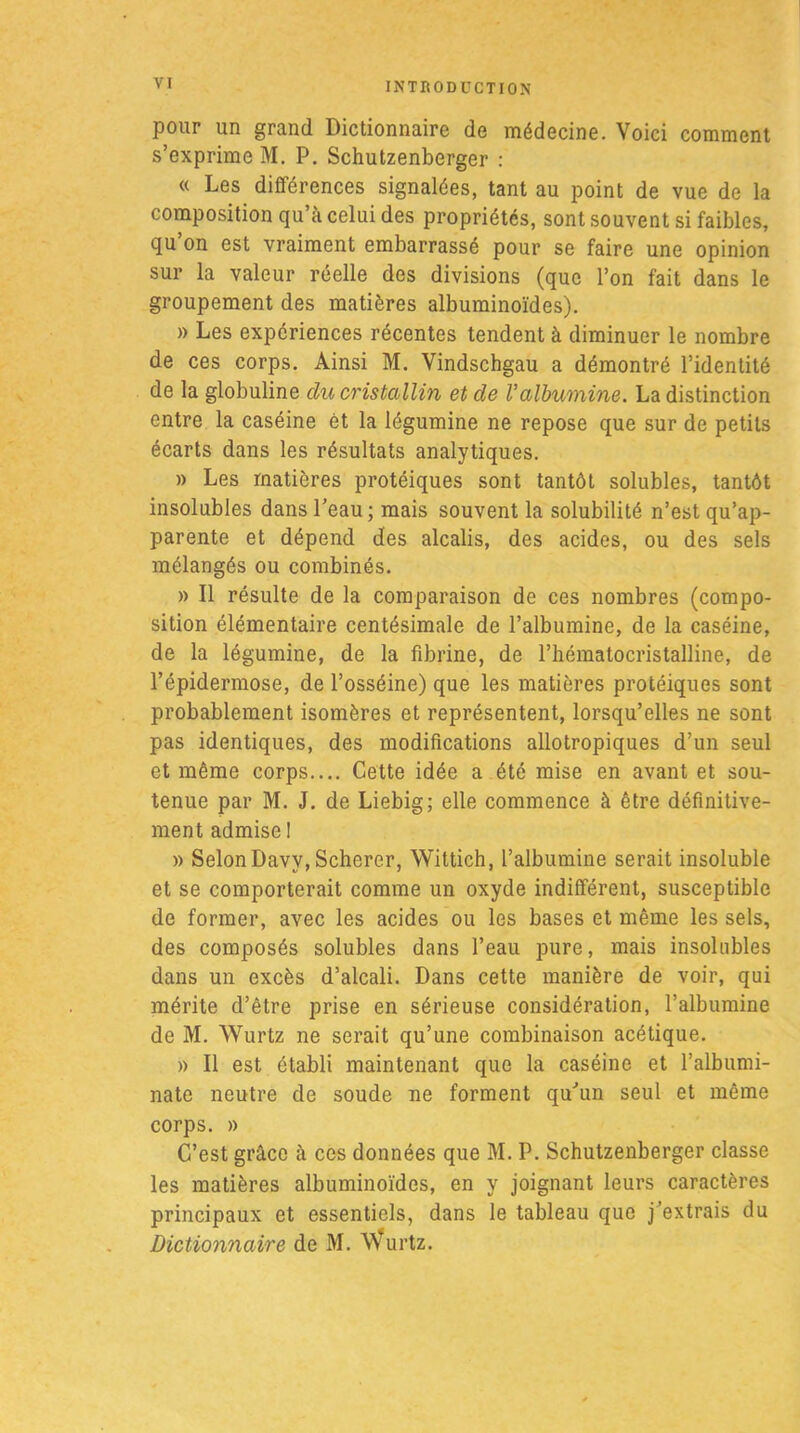 pour un grand Dictionnaire de médecine. Voici comment s’exprime M. P. Schutzenberger : « Les différences signalées, tant au point de vue de la composition qu’à celui des propriétés, sont souvent si faibles, qu’on est vraiment embarrassé pour se faire une opinion sur la valeur réelle des divisions (que l’on fait dans le groupement des matières albuminoïdes). » Les expériences récentes tendent à diminuer le nombre de ces corps. Ainsi M. Vindschgau a démontré l’identité de la globuline du cristallin et de Valbumine. La distinction entre la caséine ét la légumine ne repose que sur de petits écarts dans les résultats analytiques. » Les matières protéiques sont tantôt solubles, tantôt insolubles dans l’eau; mais souvent la solubilité n’est qu’ap- parente et dépend des alcalis, des acides, ou des sels mélangés ou combinés. » Il résulte de la comparaison de ces nombres (compo- sition élémentaire centésimale de l’albumine, de la caséine, de la légumine, de la fibrine, de l’hématocristalline, de l’épidermose, de l’osséine) que les matières protéiques sont probablement isomères et représentent, lorsqu’elles ne sont pas identiques, des modifications allotropiques d’un seul et même corps.... Cette idée a été mise en avant et sou- tenue par M. J. de Liebig; elle commence à être définitive- ment admise 1 » SelonDavv, Schercr, Wittich, l’albumine serait insoluble et se comporterait comme un oxyde indifférent, susceptible de former, avec les acides ou les bases et même les sels, des composés solubles dans l’eau pure, mais insolubles dans un excès d’alcali. Dans cette manière de voir, qui mérite d’être prise en sérieuse considération, l’albumine de M. Wurtz ne serait qu’une combinaison acétique. » Il est établi maintenant que la caséine et l’albumi- nate neutre de soude ne forment qu’un seul et même corps. » C’est grâce à ces données que M. P. Schutzenberger classe les matières albuminoïdes, en y joignant leurs caractères principaux et essentiels, dans le tableau que j’extrais du Dictionnaire de M. Wurtz.