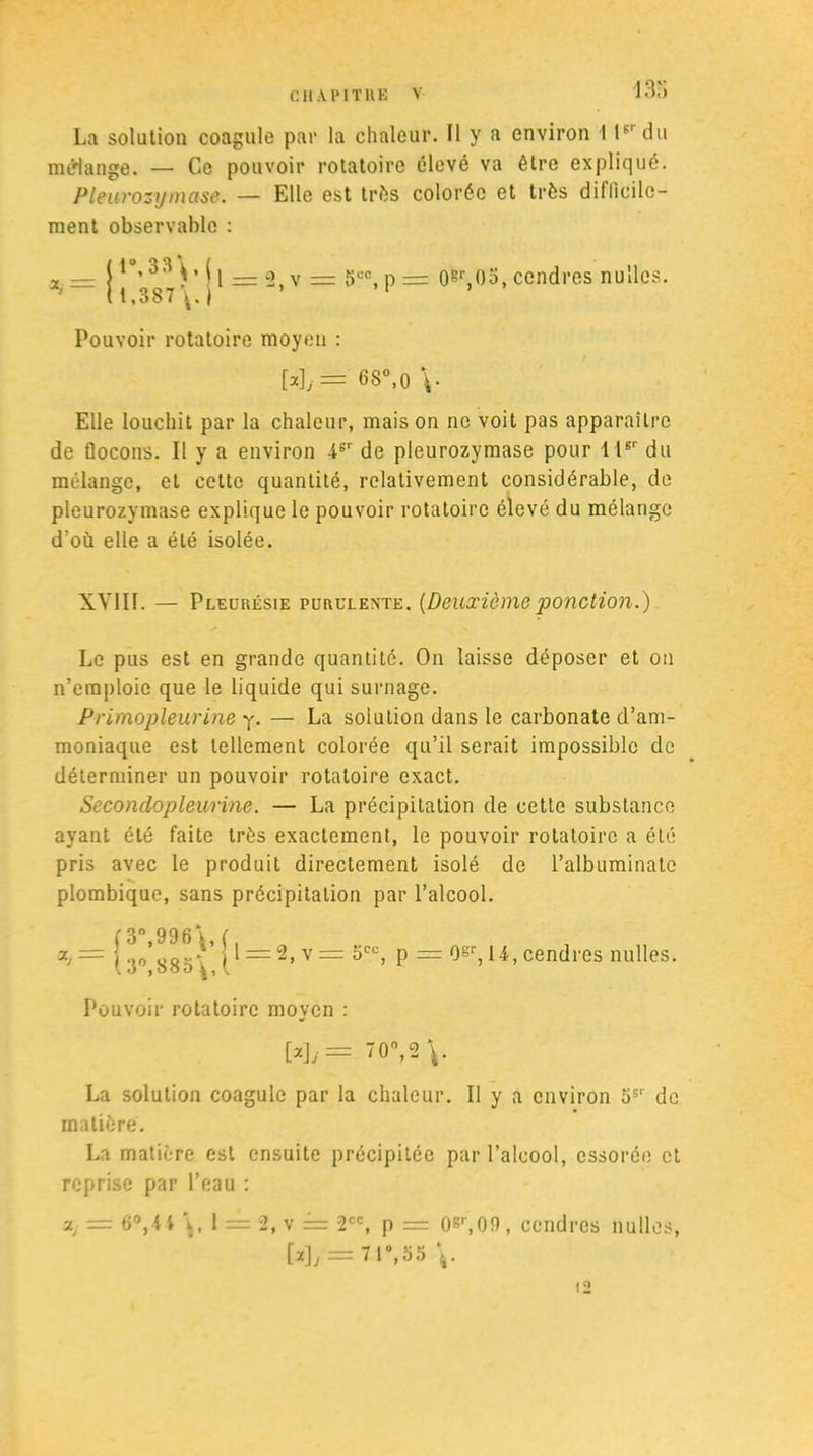 13,') La solation coagule par la chaleur. 11 y a environ 1 P' du mérlange. — Ce pouvoir rotatoire élevé va être expliqué. Pleurozymase. — Elle est très colorée et très difficile- ment observable : jl°,33\, jj _ g _ gcc p lt,387\.j ’ 1 0sr,()3, cendres nulles. Pouvoir rotatoire moyen : W,= 68°,0 Elle louchit par la chaleur, mais on ne voit pas apparaître de flocons. Il y a environ -4sr de pleurozymase pour 1 lsr du mélange, et cette quantité, relativement considérable, de pleurozymase explique le pouvoir rotatoire élevé du mélange d’ou elle a été isolée. XY1I1. — Pleurésie purulente. [Deuxièmeponction.) Le pus est en grande quantité. On laisse déposer et on n’emploie que le liquide qui surnage. Primopleurine y. — La solution dans le carbonate d’am- moniaque est tellement colorée qu’il serait impossible de déterminer un pouvoir rotatoire exact. Secondopleurine. — La précipitation de cette substance ayant été faite très exactement, le pouvoir rotatoire a été pris avec le produit directement isolé de l’albuminate plombique, sans précipitation par l’alcool. ( 3° 996\ ( ^ = 2> v — 5CC) p = 0gr, 14, cendres nulles. Pouvoir rotatoire moyen : W/=. ”0°, 2 La solution coagule par la chaleur. Il y a environ 5S'' de matière. La matière est ensuite précipitée par l’alcool, essorée et reprise par l’eau : ■j.t = 6°,\ i \, 1 = 2, v = 2CC, p = 0gr,09, cendres nulles, [*]/=7P\55