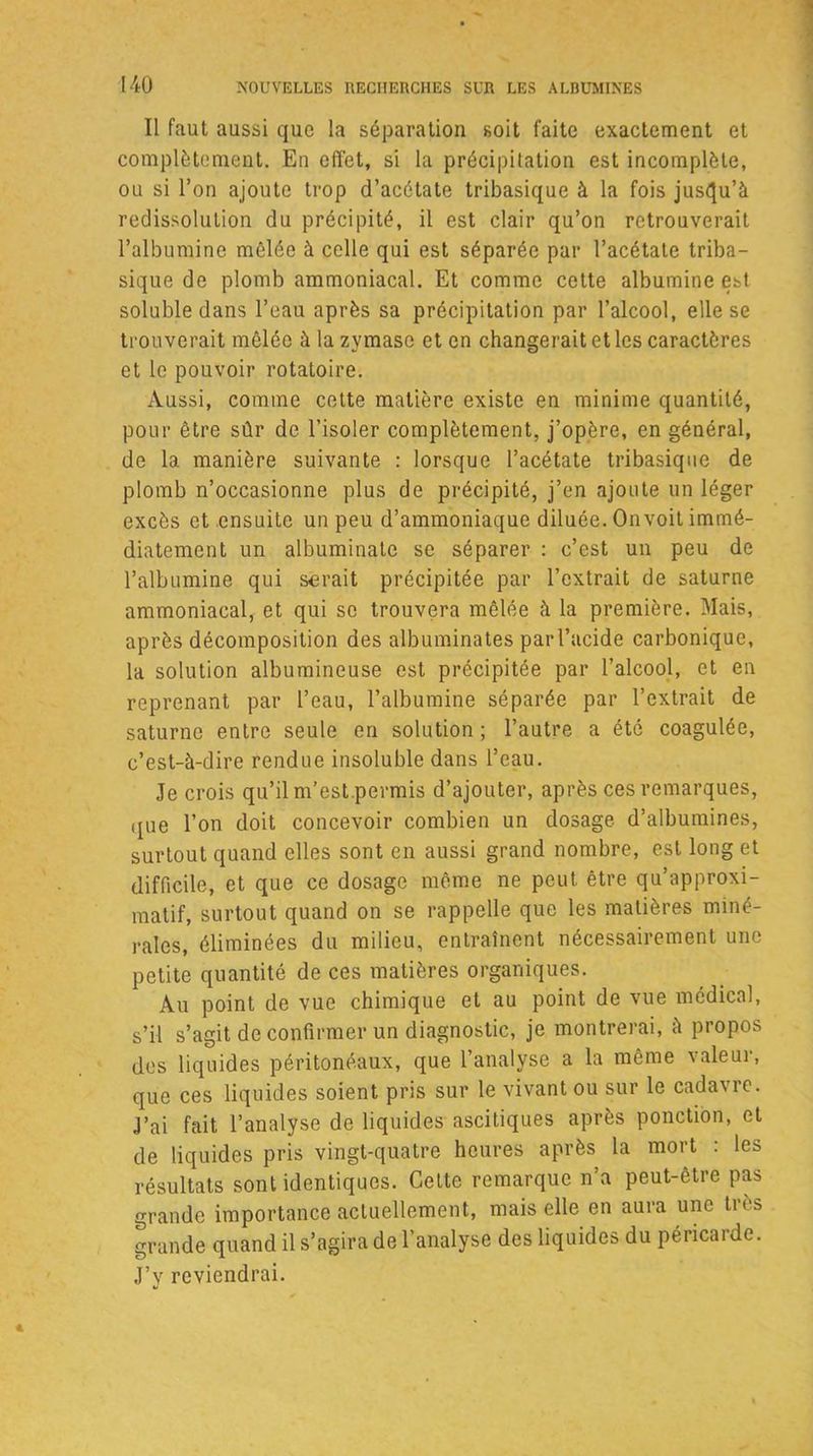 [40 Il faut aussi que la séparation soit faite exactement et complètement. En effet, si la précipitation est incomplète, ou si l’on ajoute trop d’acétate tribasique à la fois jusqu’à redissolution du précipité, il est clair qu’on retrouverait l’albumine mêlée à celle qui est séparée par l’acétate triba- sique de plomb ammoniacal. Et comme cette albumine est soluble dans l’eau après sa précipitation par l’alcool, elle se trouverait mêlée à la zymasc et en changerait et les caractères et le pouvoir rotatoire. Aussi, comme cette matière existe en minime quantité, pour être sûr de l’isoler complètement, j’opère, en général, de la manière suivante : lorsque l’acétate tribasique de plomb n’occasionne plus de précipité, j’en ajoute un léger excès et ensuite un peu d’ammoniaque diluée. Onvoit immé- diatement un albuminatc se séparer : c’est un peu de l’albumine qui serait précipitée par l’extrait de saturne ammoniacal, et qui se trouvera mêlée à la première. Mais, après décomposition des albuminates par l’acide carbonique, la solution albumineuse est précipitée par l’alcool, et en reprenant par l’eau, l’albumine séparée par l’extrait de saturne entre seule en solution ; l’autre a été coagulée, c’est-à-dire rendue insoluble dans l’eau. Je crois qu’il m’est.permis d’ajouter, après ces remarques, que l’on doit concevoir combien un dosage d’albumines, surtout quand elles sont en aussi grand nombre, est long et difficile, et que ce dosage même ne peut être qu’approxi- matif, surtout quand on se rappelle que les matières miné- rales, éliminées du milieu, entraînent nécessairement une petite quantité de ces matières organiques. Au point de vue chimique et au point de vue médical, s’il s’agit de confirmer un diagnostic, je montrerai, à propos des liquides péritonéaux, que l’analyse a la même valeur, que ces liquides soient pris sur le vivant ou sur le cada\re. J’ai fait l’analyse de liquides ascitiques après ponction, et de liquides pris vingt-quatre heures après la mort : les résultats sont identiques. Cette remarque n’a peut-être pas grande importance actuellement, mais elle en aura une très grande quand il s’agira de l’analyse des liquides du péricarde. J’y reviendrai.