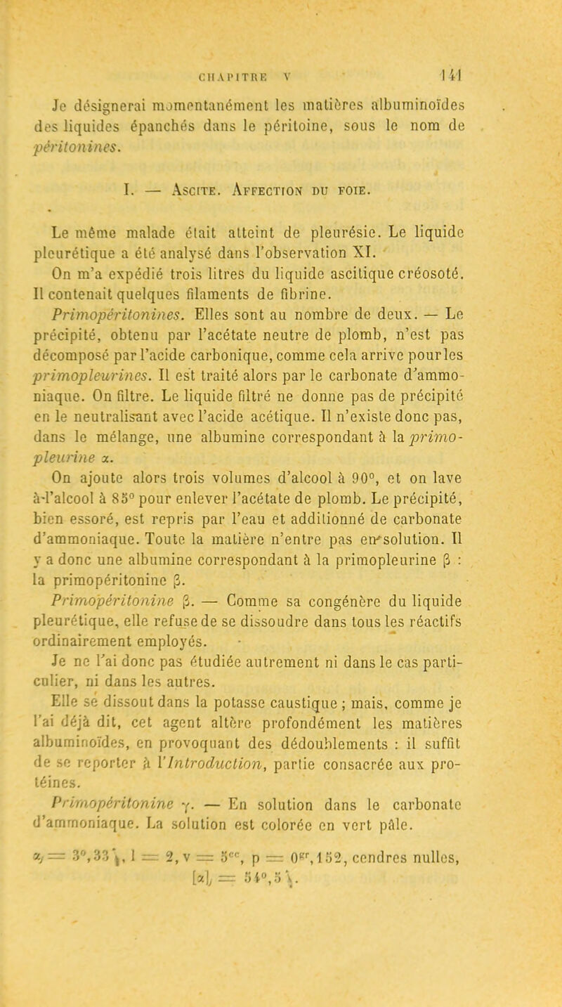 Je désignerai momentanément les matières albuminoïdes des liquides épanchés dans le péritoine, sous le nom de pèritonines. I. — Ascite. Affection du foie. Le même malade était atteint de pleurésie. Le liquide pleurétique a été analysé dans l’observation XI. On m’a expédié trois litres du liquide ascitique créosoté. Il contenait quelques filaments de fibrine. PrimapérUonines. Elles sont au nombre de deux. — Le précipité, obtenu par l’acétate neutre de plomb, n’est pas décomposé par l’acide carbonique, comme cela arrive pourles primopleurines. Il est traité alors par le carbonate d’ammo- niaque. On filtre. Le liquide filtré ne donne pas de précipité en le neutralisant avec l’acide acétique. Il n’existe donc pas, dans le mélange, une albumine correspondant à h primo - pleuvine x. On ajoute alors trois volumes d’alcool à 90°, et on lave à-l’alcool à 85° pour enlever l’acétate de plomb. Le précipité, bien essoré, est repris par l’eau et additionné de carbonate d’ammoniaque. Toute la matière n’entre pas emsolution. Il y a donc une albumine correspondant à la primopleurine (3 : la primopéritonine |3. Primopéritonine £. — Comme sa congénère du liquide pleurétique, elle refuse de se dissoudre dans tous les réactifs ordinairement employés. Je ne l’ai donc pas étudiée autrement ni dans le cas parti- culier, ni dans les autres. Elle se dissout dans la potasse caustique ; mais, comme je l’ai déjà dit, cet agent altère profondément les matières albuminoïdes, en provoquant des dédoublements : il suffit de se reporter à l’Introduction, partie consacrée aux pro- téines. Primopéritonine y. — En solution dans le carbonate d’amrnoniaque. La solution est colorée en vert pâle. «/= 3°, 33*^, 1 = 2,v = occ, p = 0Kr, 152, cendres nullcs, H = 3i°,3\.