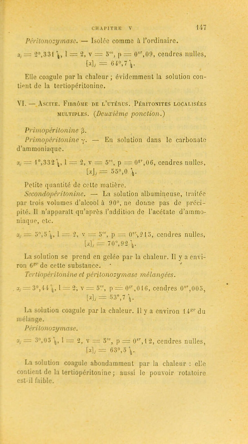 Pêritonozymase. — Isolée comme il l’ordinaire. a, = 2°,331 1 =: 2, v = 3CC, p = 0sr,09, cendres milles, My = M°, 7 V Elle coagule parla chaleur; évidemment la solulion con- tient de la tertiopéritonine. VI. — Ascite. Fibrôme de l’utérus. Péritonites localisées multiples. (Deuxième ponction.) Primopéritonine fi. Primopéritonine y. — En solution dans le carbonate d’ammoniaque. j.j = I°,332 1 = 2, v = 5CC, p = 0ïr,06, cendres milles, [*\j = 55°,0 \. Petite quantité de cette matière. Secondopéritonine. — La solution albumineuse, traitée par trois volumes d’alcool à 90°, ne dorme pas de préci- pité. Il n’apparaît qu’après l’addition de l’acétate d’ammo- niaque, etc. a,- = 30,3\, 1 = 2, v = occ, p = 0Kr,21 o, cendres milles, My = 70°, 92 \. La solution se prend en gelée par la chaleur. Il y a envi- ron 6^ de cette substance. ‘ Tertiopéritonine et pêritonozymase mélangées. v.j = 3°,4-41 ±= 2; v = 5CC, p = 0sr,0 16, cendres 0Kr,00o, [a],= o3°,7 V La solution coagule par la chaleur. 11 y a environ 14sr du mélange. Pêritonozymase. &j = 3°,05 1 = 2, v = 5, p = 0Kr,12, cendres milles, \Ai = 63°,0 \. La solution coagule abondamment par la chaleur : elle contient de la tertiopéritonine ; aussi le pouvoir rotatoire est-il faible.