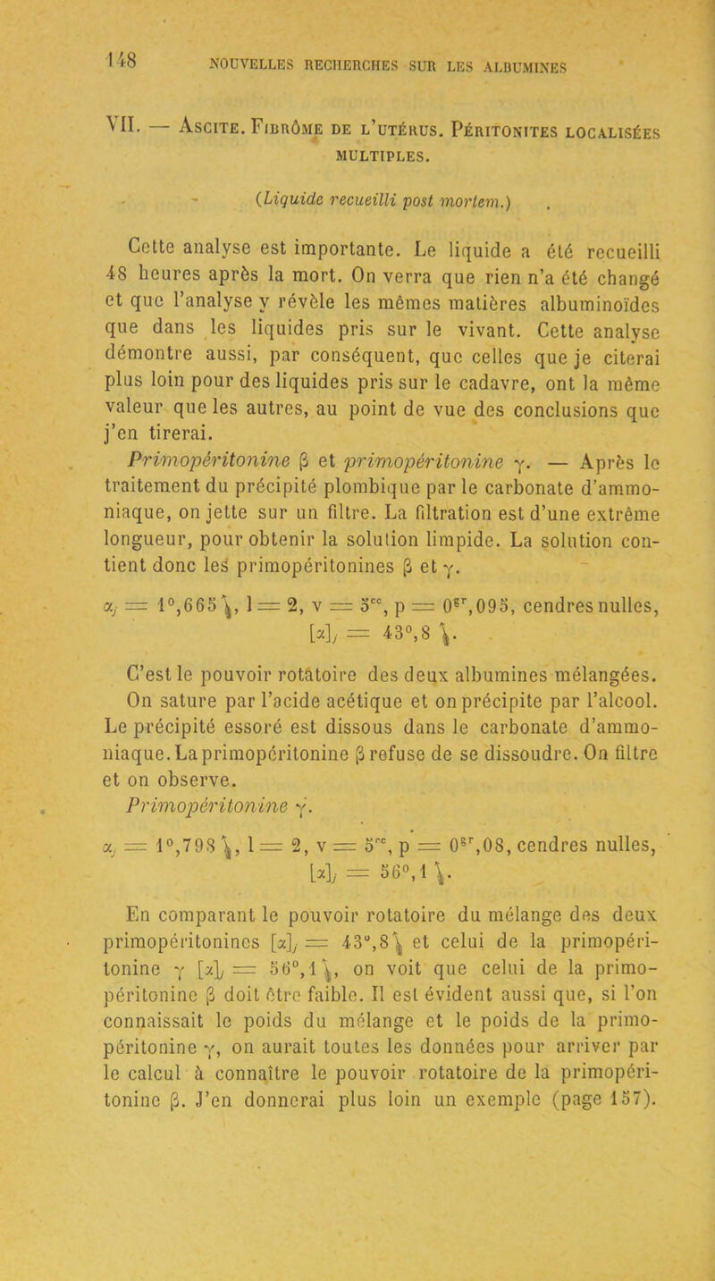 VII. — Ascite. Fibrôme de l’utérus. Péritonites localisées MULTIPLES. (Liquide recueilli post mortem.) Cotte analyse est importante. Le liquide a été recueilli 48 heures après la mort. On verra que rien n’a été changé et que l’analyse y révèle les mêmes matières albuminoïdes que dans les liquides pris sur le vivant. Cette analyse démontre aussi, par conséquent, que celles que je citerai plus loin pour des liquides pris sur le cadavre, ont la même valeur que les autres, au point de vue des conclusions que j’en tirerai. Primopéritonine (B et primopéritonine y. — Après le traitement du précipité plombique par le carbonate d’ammo- niaque, on jette sur un filtre. La filtration est d’une extrême longueur, pour obtenir la solution limpide. La solution con- tient donc les primopéritonines (3 et y. ay = 1 °,665 1 = 2, v = 5CC, p = 0gr,09o, cendres nulles, [*]/ = 43°,8 \. C’est le pouvoir rotatoire des deux albumines mélangées. On sature par l’acide acétique et on précipite par l’alcool. Le précipité essoré est dissous dans le carbonate d’ammo- niaque. La primopéritonine ^ refuse de se dissoudre. On filtre et on observe. Primopériton ine y. a, = 1°,798 \ , 1 = 2, v = o™, p = 0sr,0S, cendres nulles, 1*1/ = 36°, 1 En comparant le pouvoir rotatoire du mélange des deux primopéritonines [a], = 43°,8^ et celui de la primopéri- tonine y [z]j = 56°,1^, on voit que celui de la primo- péritonine (3 doit être faible. Il est évident aussi que, si l’on connaissait le poids du mélange et le poids de la primo- péritonine y, on aurait toutes les données pour arriver par le calcul à connaître le pouvoir rotatoire de la primopéri- tonine J’en donnerai plus loin un exemple (page 157).