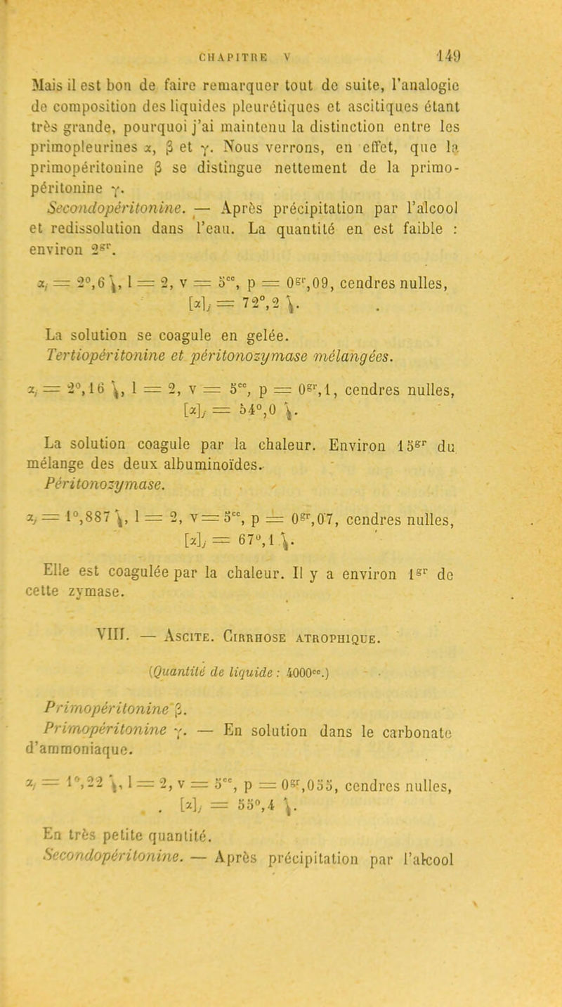 Mais il est bon de faire remarquer tout de suite, l’analogie de composition des liquides pleurétiques et ascitiques étant très grande, pourquoi j’ai maintenu la distinction entre les priraopleurines x, $ et y. Nous verrons, en effet, que la primopéritonine 3 se distingue nettement de la primo - péritonine y. Secondopéri tourne. — Après précipitation par l’alcool et redissolution dans l’eau. La quantité en est faible : environ 2sr. x, = 2°,6 1 == 2, v = occ, p = 0g,',09, cendres nulles, [aly=72°,2V La solution se coagule en gelée. Tertiopéritonine et péritonozymase mélangées. x, = 2°, 16 1 = 2, v = 5CC, p == 0gr, 1, cendres nulles, [«]/ = 54°,0 V La solution coagule par la chaleur. Environ 15sr du mélange des deux albuminoïdes. Péritonozymase. — 1 %887 1 = 2, v= Scc, p == 0gr,07, cendres nulles, [a],.= 67V V Elle est coagulée par la chaleur. Il y a environ lsr do cette zymase. MIL — Ascite. Cirrhose atrophique. [Quantité de liquide : 4000cc.) Primopéritonine“|3. Primopéritonine y. — En solution dans le carbonate d’ammoniaque. 7-i — L’,22 1 = 2, v = 5, p = 0gr,0oo, cendres nulles, . VAj —— lia0,'! ^• En très petite quantité. Secondopéritonine. — Après précipitation par l’alcool