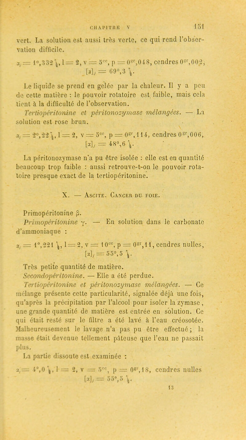 vert. La solution est aussi très verte, ce qui rend l’obser- vation difficile. Xj — 10,332 1= 2, v = occ, p = 0gr,0-t8, cendres 0gl',00-2, [*]j= fi9°,3 \. Le liquide se prend en gelée par la chaleur. Il y a peu de cette matière : le pouvoir rotatoire est faible, mais cela lient à la difficulté de l’observation. Tertiopéritonine et pèritonozymase mélangées. — La solution est rose brun. a,. = 2°,22\, 1 = 2, v= 5CC, p = Ogr,l 14, cendres 0gr,006, Wy = V La pèritonozymase n’a pu être isolée : elle est en quantité beaucoup trop faible : aussi retrouve-t-on le pouvoir rota- toire presque exact de la tertiopéritonine. X. — Ascite. Cancer du foie. Primopéritonine (3. Primopéritonine y. — En solution dans le carbonate d’ammoniaque : a = 1°,221 1 = 2, v = 10CC, p = Ogr,l l, cendres milles, M/= 3 3°, 5 V Très petite quantité de matière. Secondopéritonine. —Elle a été perdue. Tei'tiopêritonine et pèritonozymase mélangées. — Ce mélange présente cette particularité, signalée déjà une fois, qu’après la précipitation par l’alcool pour isoler la zymase, une grande quantité de matière est entrée en solution. Ce qui était resté sur le filtre a été lavé à l’eau créosotée. Malheureusement le lavage n’a pas pu être effectué ; la masse était devenue tellement pâteuse que l’eau ne passait plus. La partie dissoute est examinée : %j— -i'\0 \ , 1 = 2, v = î)oc, p = Ogr, 18, cendres milles VAi — DO0,.) 13