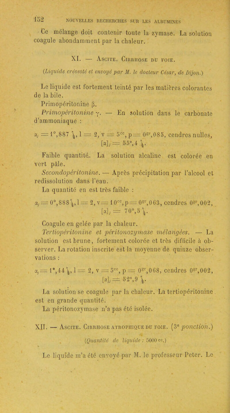 Ce mélange doit contenir toute la zymase. La solution coagule abondamment par la chaleur. XI. — Ascite. Cirrhose du voie. (•Liquide créosoté et envoyé par M. le docteur César, de Dijon.) Le liquide est fortement teinté par les matières colorantes de la bile. Primopéritonine (3. Primopéritonine y. — En solution dans le carbonate d’ammoniaque : = 10,887 1 — 2, v = 5CC, p= 0gr,08o, cendres nulles, [«L'= 55°>4 V Faible quantité. La solution alcaline est colorée en vert pâle. Secondopéritonine. — Après précipitation par l’alcool et redissolution dans l’eau. La quantité en est très faible : a,j= 0°,8S8^, 1 = 2, v= 10cc,p= 0gr,0 63, cendres 0gl',002, Wy= 70°,5\. Coagule en gelée par la chaleur. Tertiopéritonine et pèritonozymase mélangées. — La solution est brune, fortement colorée et très difficile à ob- server. La rotation inscrite est la moyenne de quinze obser- vations : o,= r,44\, 1= 2, v = 5CC, p = 0S',068, cendres 0gr,002, [«]/=±B2“,9 La solution se coagule par la chaleur. La tertiopéritonine est en grande quantité. La pèritonozymase n’a pas été isolée. I XII. —Ascite. Cirrhose atrophique du foie. (3° ponction.) (.Quantité de liquide : 5000 ce.) % Le liquide m’a été envoyé par M. le professeur Peter. Le I