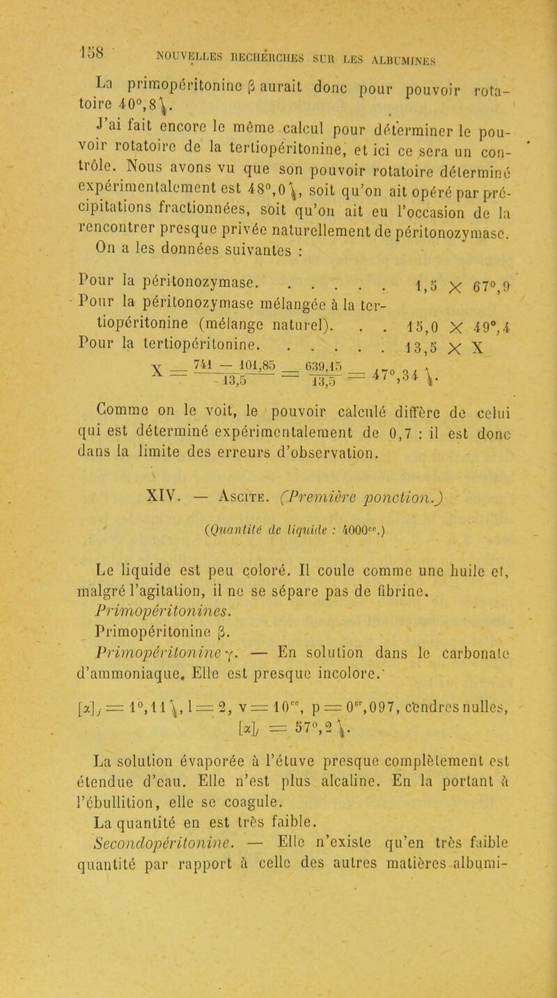 Lo piimopéritoninc (3 aurait donc pour pouvoir rota- toire 40°, 8^. J ai fait encore le môme calcul pour déterminer le pou- voii 1 otatoire de la tertiopéritonine, et ici ce sera un con- trôle. Nous avons vu que son pouvoir rotatoire déterminé expérimentalement est 48°,0^, soit qu’on ait opéré par pré- cipitations fractionnées, soit qu’on ait eu l’occasion de la i cncontrer presque privée naturellement de péritonozymasc. On a les données suivantes : Pour la péritonozymasc l,o X 67° & Pour la péritonozymasc mélangée à la ter- tiopéritonine (mélange naturel). . . 15,0 X 49°,4 Pour la tertiopéritonine 13,5 X X X = 741 101,85 13,5 itr-= 47°>34 V Comme on le voit, le pouvoir calculé diffère de celui qui est déterminé expérimentalement de 0,7 : il est donc dans la limite des erreurs d’observation. XIV. — Ascite. (Première ponction.) (Quantité de liquide : 4000cc.) Le liquide est peu coloré. Il coule comme une huile et, malgré l’agitation, il ne se sépare pas de fibrine. Primopéritonines. Primopéritoninc (3. Primopêritonine y. — En solution dans le carbonate d’ammoniaque. Elle est presque incolore.' [a]y = 1°,11 1 = 2, v=10cc, p = 0sr,097, céndrcs nulles, H = 57°,2 V La solution évaporée à l’étuve presque complètement est étendue d’eau. Elle n’est plus alcaline. En la portant ù l’ébullition, elle se coagule. La quantité en est très faible. Secondopéritonine. — Elle n’existe qu’en très faible quantité par rapport à celle des autres matières albumi-
