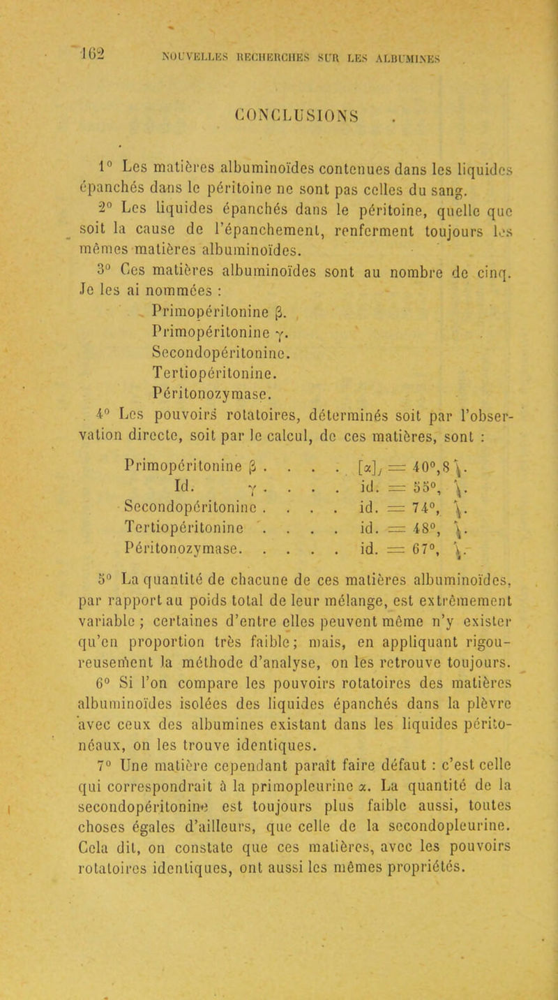 163 CONCLUSIONS 1° Ces matières albuminoïdes contenues dans les liquides épanchés dans le péritoine ne sont pas celles du sang. 2° Les liquides épanchés dans le péritoine, quelle que soit la cause de l’épanchement, renferment toujours les mêmes matières albuminoïdes. 3° Ces matières albuminoïdes sont au nombre de cinq. Je les ai nommées : Primopéritonine (3. Primopéritonine y. Secondopéritonine. Tertiopéritonine. Péritonozymase. 4° Les pouvoirs rotatoires, déterminés soit par l’obser- vation directe, soit par le calcul, de ces matières, sont : Primopéritonine [3 Id. Secondopéritonine Tertiopéritonine Péritonozymase. [4 = 4 0°,8.\ id. = 53°, \ id. = 74°, \ id. = 48°, \ id. = 67°, \ 5° La quantité de chacune de ces matières albuminoïdes, par rapport au poids total de leur mélange, est extrêmement variable ; certaines d’entre elles peuvent même n’y exister qu’en proportion très faible; mais, en appliquant rigou- reusement la méthode d’analyse, on les retrouve toujours. 6° Si l’on compare les pouvoirs rotatoires des matières albuminoïdes isolées des liquides épanchés dans la plèvre avec ceux des albumines existant dans les liquides périto- néaux, on les trouve identiques. 7° Une matière cependant paraît faire défaut : c’est celle qui correspondrait à la primopleurinc x. Lu quantité de la secondopéritonine est toujours plus faible aussi, toutes choses égales d’ailleurs, que celle de la secondopleurine. Cela dit, on constate que ces matières, avec les pouvoirs rotatoires identiques, ont aussi les mêmes propriétés.