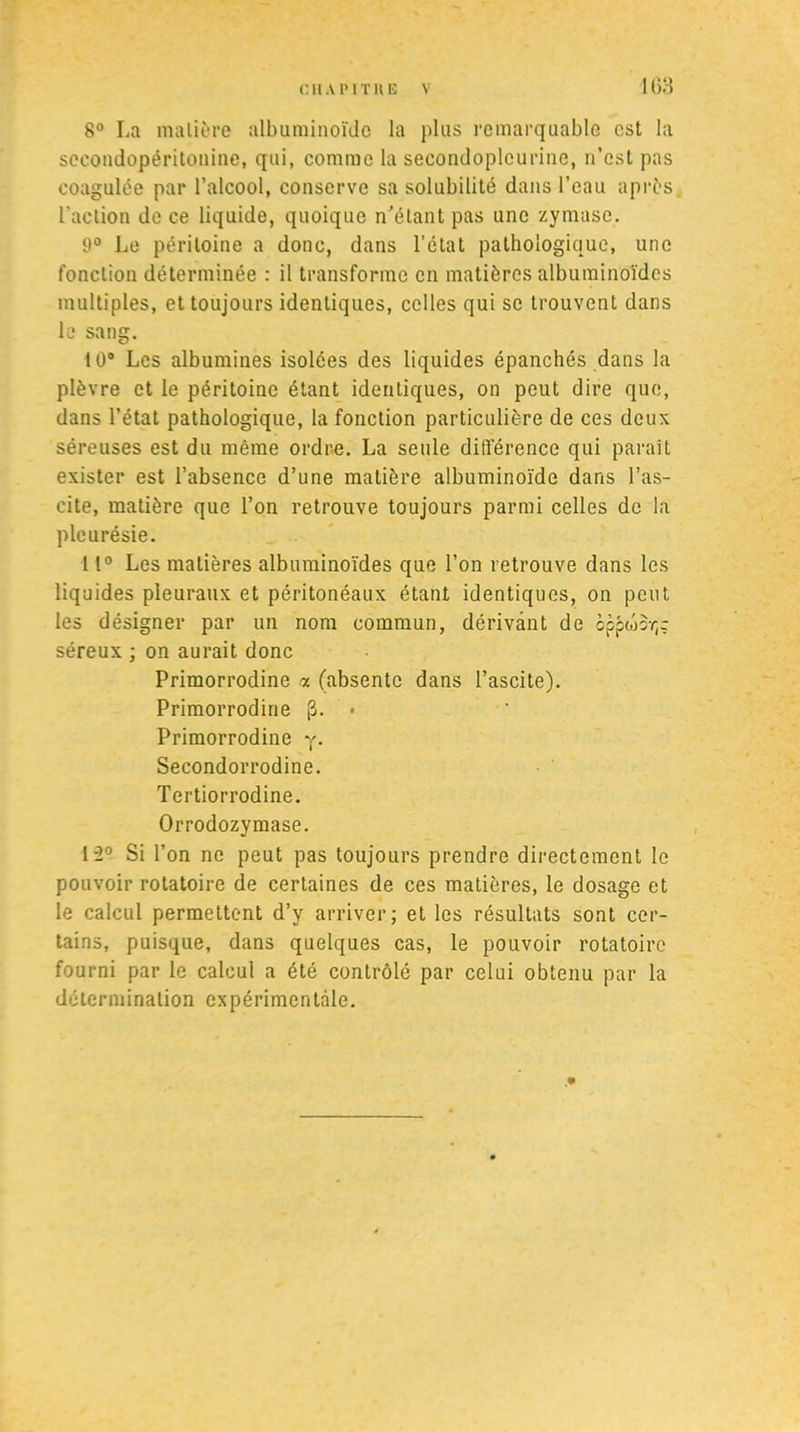 1G3 8° La matière albuminoïde la plus remarquable est la sceondopéritonine, qui, comme la secondoplcurine, n’est pas coagulée par l’alcool, conserve sa solubilité dans l’eau après l'action de ce liquide, quoique n’étant pas une zymase. 9° Le péritoine a donc, dans l’état pathologique, une fonction déterminée : il transforme en matières albuminoïdes multiples, et toujours identiques, celles qui se trouvent dans le sang. 10° Les albumines isolées des liquides épanchés dans la plèvre et le péritoine étant identiques, on peut dire que, dans l’état pathologique, la fonction particulière de ces deux séreuses est du même ordre. La seule différence qui paraît exister est l’absence d’une matière albuminoïde dans l’as- cite, matière que l’on retrouve toujours parmi celles de la pleurésie. 11° Les matières albuminoïdes que l’on retrouve dans les liquides pleuraux et péritonéaux étant identiques, on peut les désigner par un nom commun, dérivant de oppwsr,; séreux ; on aurait donc Primorrodine « (absente dans l’ascite). Primorrodine [3. • Primorrodine y. Secondorrodine. Tertiorrodine. Orrodozymase. 1-2° Si l’on ne peut pas toujours prendre directement le pouvoir rotatoire de certaines de ces matières, le dosage et le calcul permettent d’y arriver; et les résultats sont cer- tains, puisque, dans quelques cas, le pouvoir rotatoire fourni par le calcul a été contrôlé par celui obtenu par la détermination expérimentale.