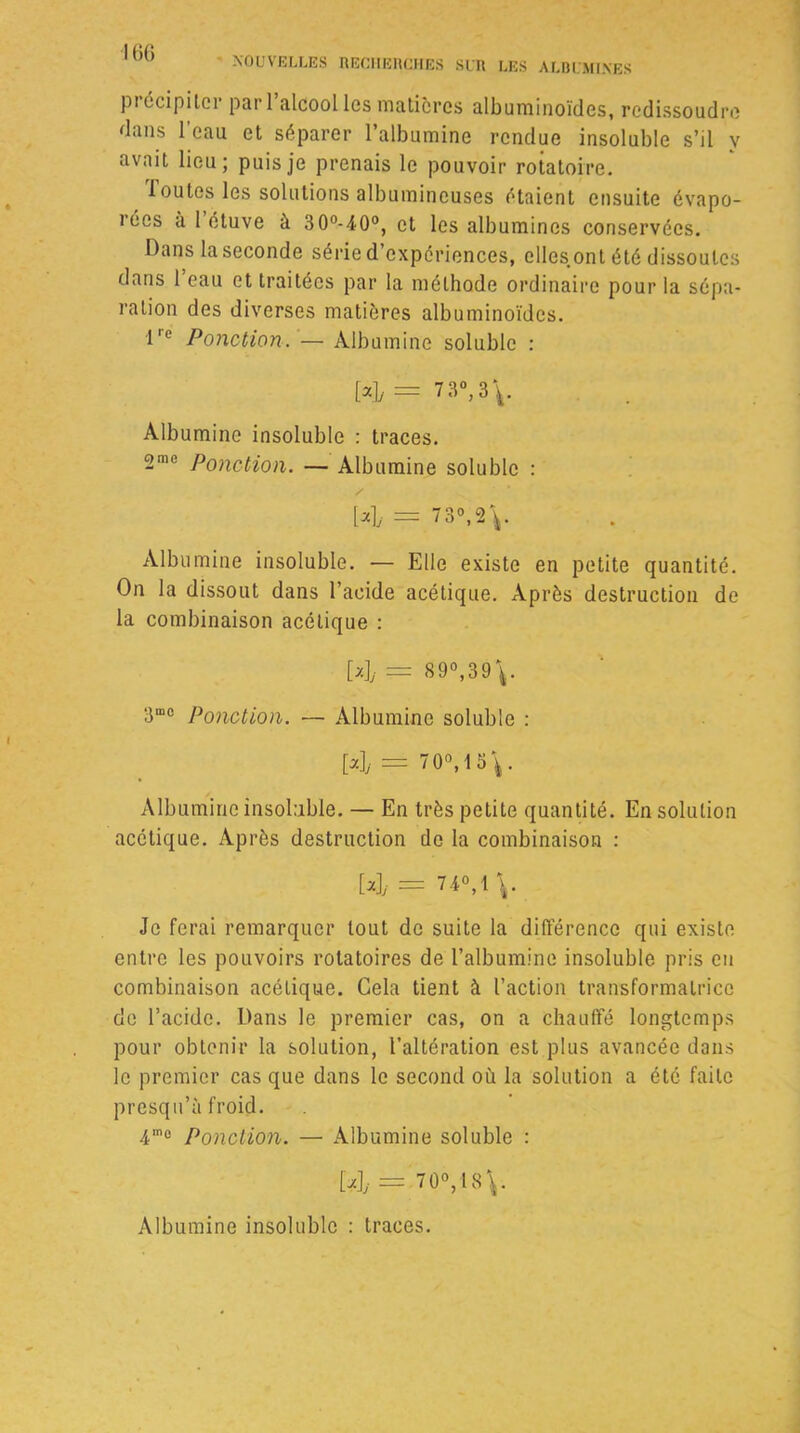 piécipilci pai 1 alcool les matières albuminoïdes, redissoudre dans l'eau et séparer l’albumine rendue insoluble s’il y avait lieu; puis je prenais le pouvoir rotatoire. 1 outes les solutions albumineuses étaient ensuite évapo- rées à 1 étuve à 3 0°-40°, et les albumines conservées. Dans la seconde série d’expériences, elles.ont été dissoutes dans l’eau et traitées par la méthode ordinaire pour la sépa- ration des diverses matières albuminoïdes. l'e Ponction. — Albumine soluble : [a], = 7 3°,3\. Albumine insoluble : traces. 2me Ponction. — Albumine soluble : / [4 = 73°, 2\. Albumine insoluble. — Elle existe en petite quantité. On la dissout dans l’acide acétique. Après destruction de la combinaison acétique : [4 = 89°,39V 3mo Ponction. — Albumine soluble : [4 == 70°, 1 . Albumine insoluble. — En très petite quantité. En solution acétique. Après destruction de la combinaison : [4- = 74°,1 \. Je ferai remarquer tout de suite la différence qui existe entre les pouvoirs rotatoires de l’albumine insoluble pris en combinaison acétique. Gela tient à l’action transformatrice de l’acide. Dans le premier cas, on a chauffé longtemps pour obtenir la solution, l’altération est plus avancée dans le premier cas que dans le second où la solution a été faite presqu’à froid. 4'° Ponction. — Albumine soluble : [4= 70°,18\.