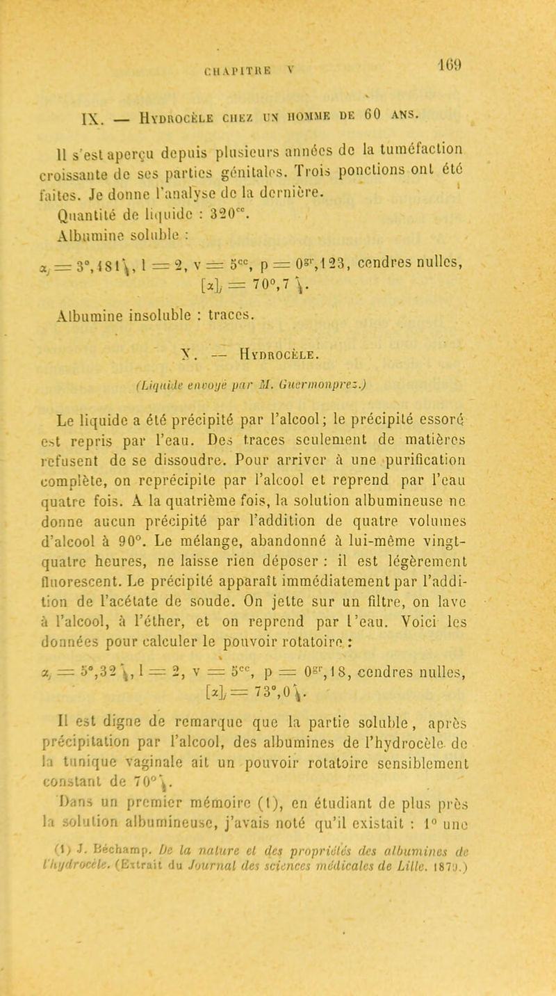 IGD IX. — Hydrocèle chez un homme de 60 ans. 11 s'est aperçu depuis plusieurs années de la tuméfaction croissante de ses parties génitales. Trois ponctions ont été faites. Je donne l’analyse de la dernière. Quantité de liquide : 320. Albumine soluble : a = 3°,481\, 1 =2, v = 5CC, p = 0*r,l23, cendres nullcs, M# = 70V V Albumine insoluble : traces. y. — Hydrocèle. (Liquide encoye pur M. Guermonprez.) Le liquide a été précipité par l’alcool; le précipité essoré est repris par l’eau. Des traces seulement de matières refusent de se dissoudre. Pour arriver à une purification complète, on reprécipite par l’alcool et reprend par l’eau quatre fois. A la quatrième fois, la solution albumineuse ne donne aucun précipité par l’addition de quatre volumes d’alcool à 90°. Le mélange, abandonné à lui-même vingt- quatre heures, ne laisse rien déposer : il est légèrement fluorescent. Le précipité apparaît immédiatement par l’addi- tion de l’acétate de soude. On jette sur un filtre, on lave à l’alcool, à l’éther, et on reprend par l’eau. Voici les données pour calculer le pouvoir rotatoire : % v., = o°,32 1 = 2, v = 5CC, p = 0gr, 18, cendres nullcs, [4= 73°, 0 V Il est digne de remarque que la partie soluble, après précipitation par l’alcool, des albumines de l’hydrocèle, de la tunique vaginale ait un pouvoir rotatoire sensiblement constant de 70°\. Dans un premier mémoire (t), en étudiant de plus près la solution albumineuse, j’avais noté qu’il existait : 1° une (\) J. Béchamp. De la nature el des propriétés des albumines de l'Iiydrocèle. (Extrait du Journal des sciences médicales de Lille. 187o.)