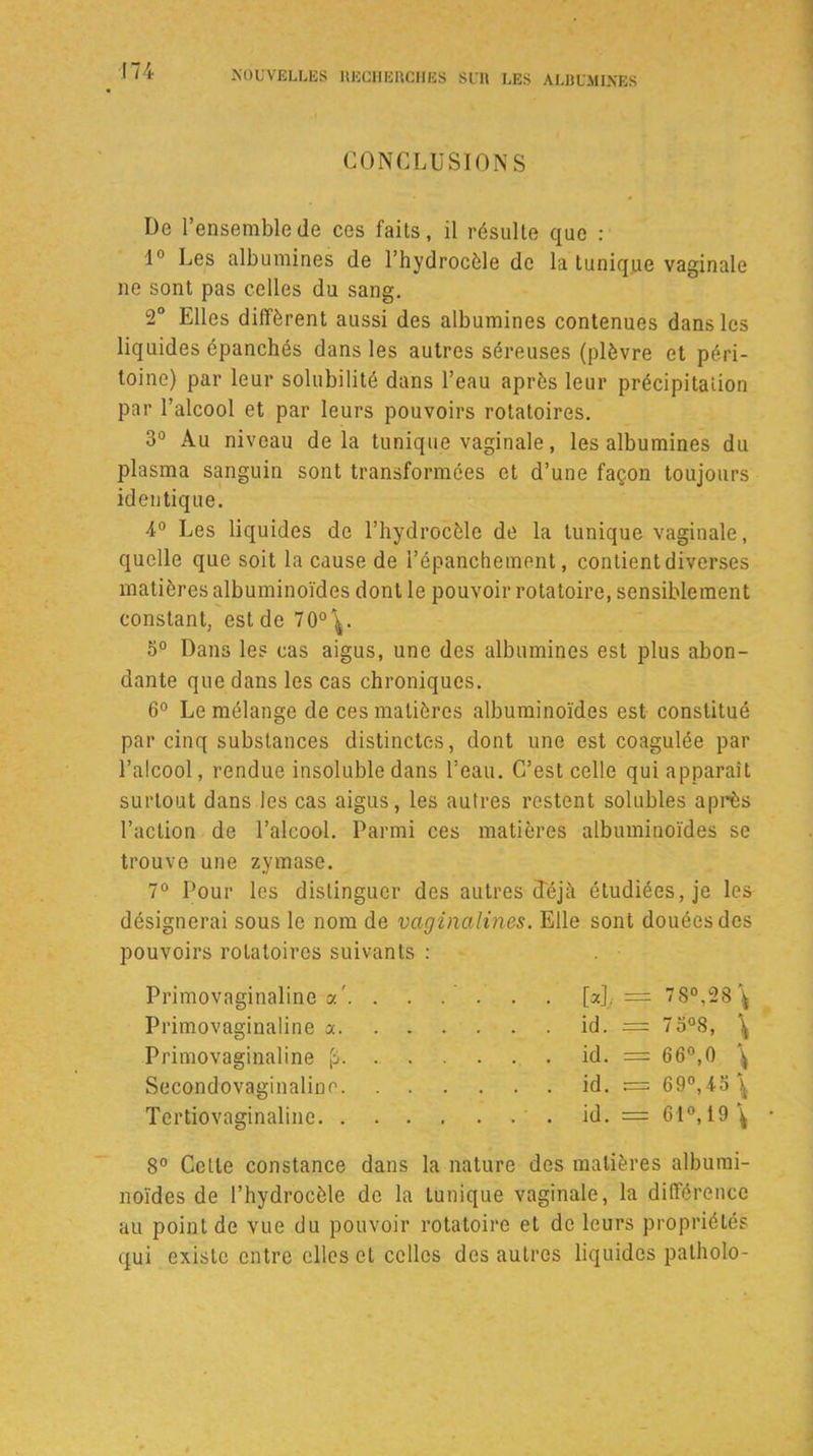 CONCLUSIONS De l’ensemble (le ces faits, il résulte que : 1° Les albumines de l’hydrocèle de la tunique vaginale ne sont pas celles du sang. 2° Elles diffèrent aussi des albumines contenues dans les liquides épanchés dans les autres séreuses (plèvre et péri- toine) par leur solubilité dans l’eau après leur précipitation par l’alcool et par leurs pouvoirs rotatoires. 3° Au niveau delà tunique vaginale, les albumines du plasma sanguin sont transformées et d’une façon toujours identique. 4° Les liquides de l’hydrocèle de la tunique vaginale, quelle que soit la cause de l’épanchement, contient diverses matières albuminoïdes dont le pouvoir rotatoire, sensiblement constant, est de 70°^. 5° Dans les cas aigus, une des albumines est plus abon- dante que dans les cas chroniques. 6° Le mélange de ces matières albuminoïdes est constitué par cinq substances distinctes, dont une est coagulée par l’alcool, rendue insoluble dans l’eau. C’est celle qui apparaît surtout dans les cas aigus, les autres restent solubles après l’action de l’alcool. Parmi ces matières albuminoïdes se trouve une zymase. 7° Pour les distinguer des autres déjà étudiées, je les désignerai sous le nom de vaginalines. Elle sont douées des pouvoirs rotatoires suivants : Primovaginaline a'. . . . . . . [a]y =± 7S°,28\ Primovaginaline a id. == 7 3°8, \ Primovaginaline fl. . id. = 66°,0 \ Secondovaginaline id. = 69°,45\ Tertiovaginaline id. = 61°, 19 \ 8° Celle constance dans la nature des matières albumi- noïdes de l’hydrocèle de la tunique vaginale, la différence au point de vue du pouvoir rotatoire et de leurs propriétés qui existe entre elles et celles des autres liquides patholo-