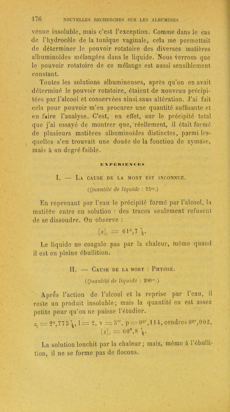 venue insoluble, mais c’est l’exception. Comme dans le cas de l’hydrocèle de la tunique vaginale, cela me permettait de déterminer le pouvoir rotatoire des diverses matières albuminoïdes mélangées dans le liquide. Nous verrons que le pouvoir rotatoire de ce mélange est aussi sensiblement constant. Toutes les solutions albumineuses, après qu’on en avait déterminé le pouvoir rotatoire, étaient de nouveau précipi- tées par l’alcool et conservées ainsi sans altération. J’ai fait cela pour pouvoir m’en procurer une quantité suffisante et en faire l’analyse. C’est, en effet, sur le précipité total que j’ai essayé de montrer que,'réellement, il était formé de plusieurs matières albuminoïdes distinctes, parmi les- quelles s’en trouvait une douée de la fonction de zymase, mais à un degré faible. EXPÉRIENCES I. — L.\ cause de la mort est inconnue. « (Quantité de liquide : 75.) En reprenant par l’eau le précipité formé par l’alcool, la matière entre en solution : des traces seulement refusent de se dissoudre. On observe : M, = 61 w Le liquide ne coagule pas par la chaleur, même quand il est en pleine ébullition. II. — Cause de la mort : Phtisie. (Quantité de liquide: 200.) Après l’action de l’alcool et la reprise par l’eau, il reste un produit insoluble; mais la quantité en est assez petite pour qu’on ne puisse l’étudier. ay = 2°,775 \, 1 = 2, V = 5, p = 0&r,M4, cendres0er,002, [a],-= 60°,8 La solution louchit par la chaleur ; mais, même à l’ébulli- tion, il ne se forme pas de flocons. \