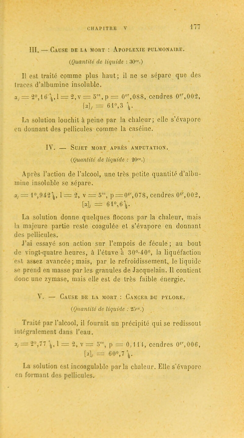 III. — Cause de la mort : Apoplexie pulmonaire. (Quantité de liquide : 30.) Il est traité comme plus haut; il ne se sépare que des traces d’albumine insoluble. ay = 2°,16'\,1 = 2,y = ot0, p = 0sr,088, cendres 0Br,002, \*]j = 61»,3 \. La solution louchit à peine par la chaleur; elle s’évapore en donnant des pellicules comme la caséine. IV. — Sujet mort après amputation. (Quantité de liquide : 20cc.) Après l’action de l’alcool, une très petite quantité d’albu- mine insoluble se sépare. XJ = 1°,942\, 1= 2, v= 5CC, p — (F,078, cendres (F,002, Wy = 61°,6\. La solution donne quelques flocons par la chaleur, mais la majeure partie reste coagulée et s’évapore en donnant des pellicules. J’ai essayé son action sur l’empois de fécule ; au bout de vingt-quatre heures, à l’étuve à 30°-40°, la liquéfaction est assez avancée ; mais, par le refroidissement, le liquide se prend en masse par les granules de Jacquelain. Il contient donc une zymase, mais elle est de très faible énergie. V. — Cause de la mort : Cancer du pylore. (Quantité de liquide : 2ôcc.) Traité par l’alcool, il fournit un précipité qui se redissout intégralement dans l’eau. a, = 2°,77 1 = 2, v = occ, p = 0,11 i, cendres 06\006, M/ = 60°, 7\. La solution est incoagulablc parla chaleur. Elle s’évapore en formant des pellicules.