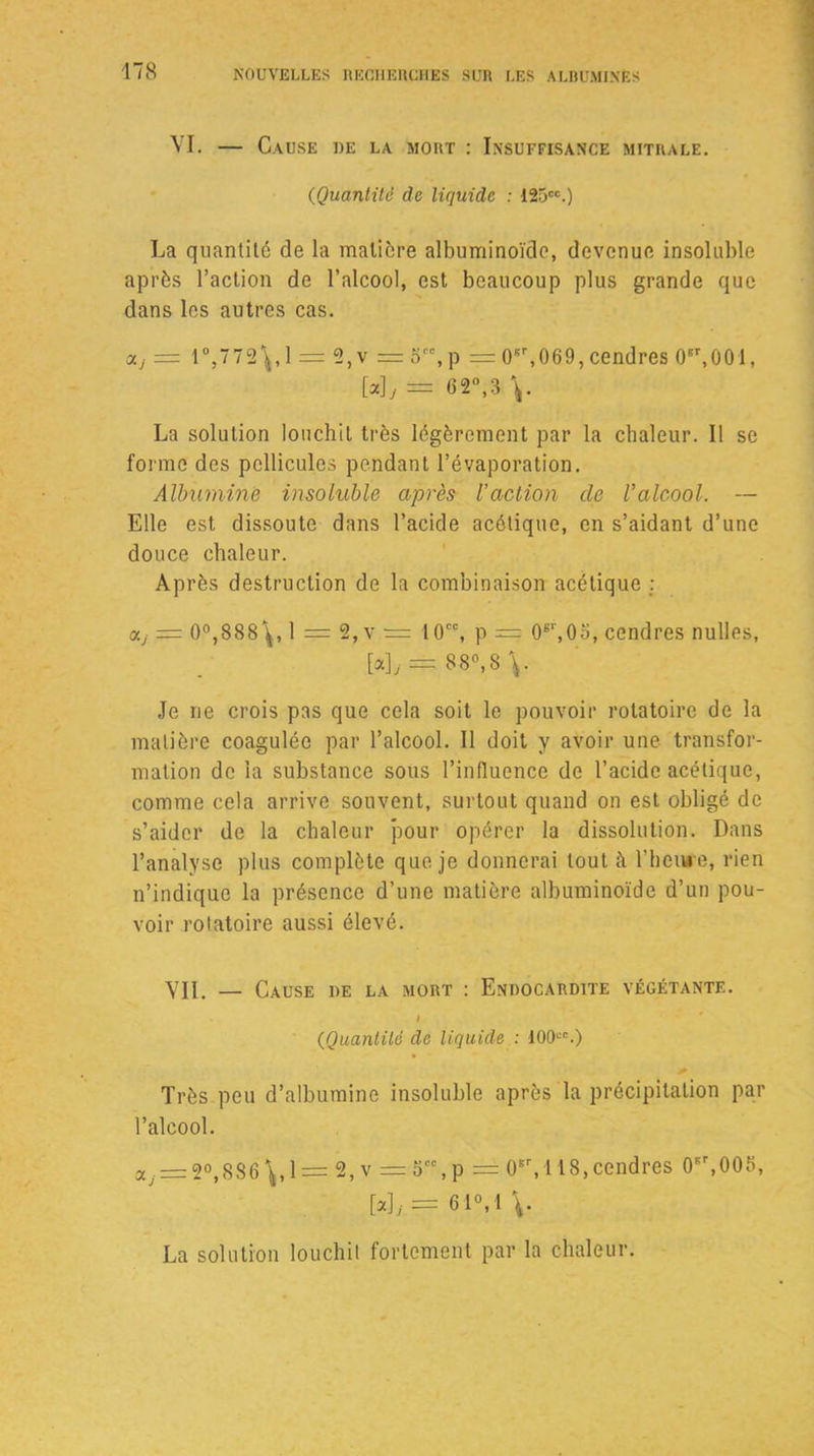 VI. — Cause de la mort : Insuffisance mitrale. (Quantité de liquide : 125cc.) La quantité de la matière albuminoïde, devenue insoluble après l’action de l’alcool, est beaucoup plus grande que dans les autres cas. olj = 1°,772\,1 = 2,v = o,p = 0sr,069, cendres 0er,001, [a], = 62°,3 y La solution louchit très légèrement par la chaleur. Il se forme des pellicules pendant l’évaporation. Albumine insoluble après l’action de Valcool. — Elle est dissoute dans l’acide acétique, en s’aidant d’une douce chaleur. Après destruction de la combinaison acétique : aj = 0°,888\, 1 = 2,v — 10CC, p = 0sr,0o, cendres nulles, = 88°,8 \. Je ne crois pas que cela soit le pouvoir rotatoire de la matière coagulée par l’alcool. Il doit y avoir une transfor- mation de la substance sous l’influence de l’acide acétique, comme cela arrive souvent, surtout quand on est obligé de s’aider de la chaleur pour opérer la dissolution. Dans l’analyse plus complète que je donnerai tout à l’heure, rien n’indique la présence d’une matière albuminoïde d’un pou- voir rotatoire aussi élevé. VII. — Cause de la mort : Endocardite végétante. « (Quantité de liquide : 100“.) Très peu d’albumine insoluble après la précipitation par l’alcool. aj = 2°,8S6y 1 = 2,v = 5cc,p = 0Br, 118,cendres 0Br,005, [a \j = 61°, 1 \. La solution louchit fortement par la chaleur.