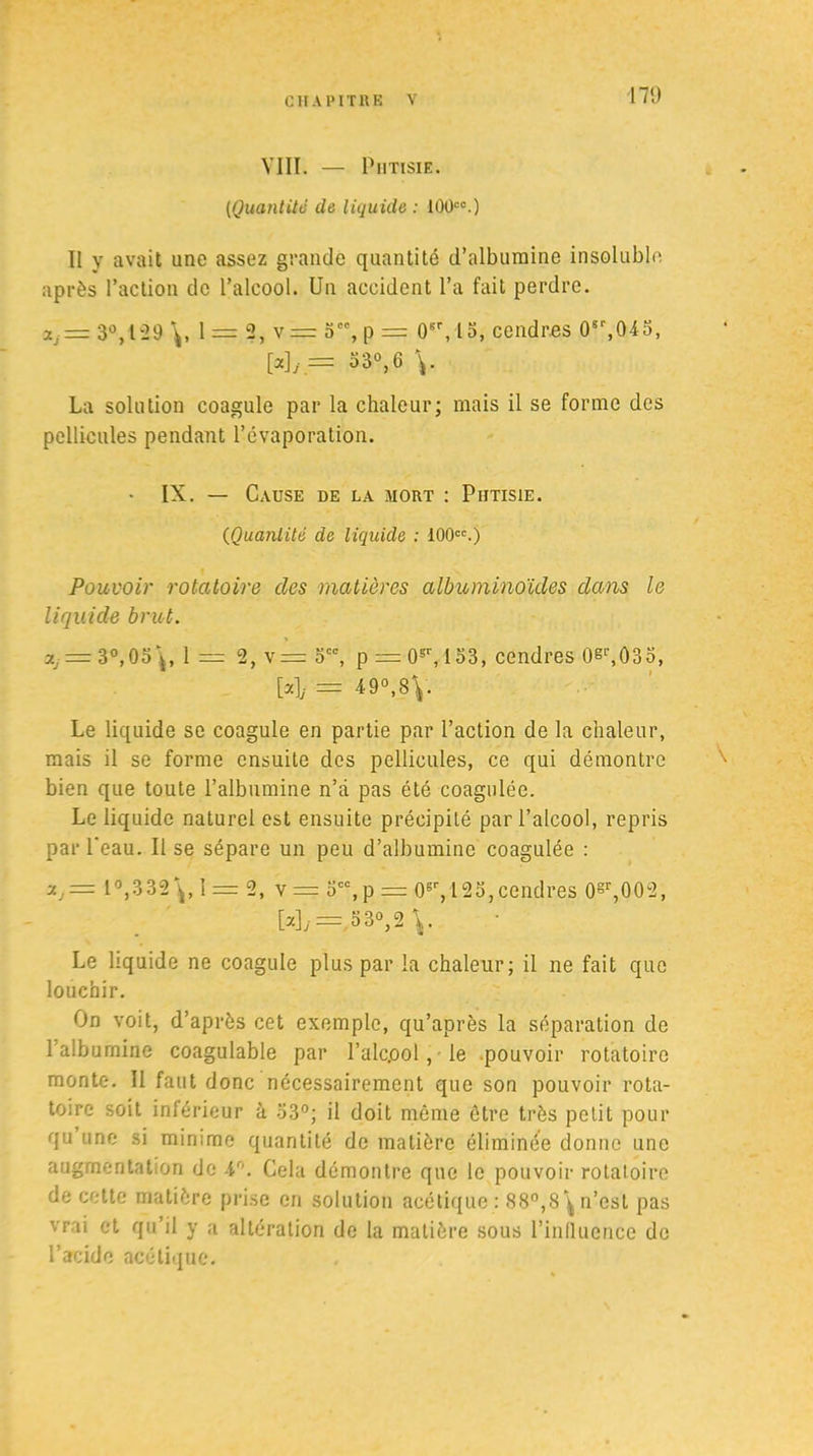 VIII. — Phtisie. (Quantité de liquide : 100co.) Il y avait une assez grande quantité d’albumine insoluble après l’action de l’alcool. Un accident l’a fait perdre. Xj= 3°,129 1 = 3* v= 5C0, p = 0sr, 13, cendres 0S'',045, Wy = 33°,G La solution coagule par la chaleur; mais il se forme des pellicules pendant l’évaporation. • IX. — Cause de la mort : Phtisie. (iQuantité de liquide : 100cc.) Pouvoir rotatoire des matières albuminoïdes dans le liquide brut. 3.j = 3°, 05^, 1 = 2, v= 5CC, p = 0sr, 153, cendres 0si’,035, [a], = 49°, 8\. Le liquide se coagule en partie par l’action de la chaleur, mais il se forme ensuite des pellicules, ce qui démontre bien que toute l’albumine n’à pas été coagulée. Le liquide naturel est ensuite précipité par l’alcool, repris par l’eau. Il se sépare un peu d’albumine coagulée : l°,332\,î = 2, v = Scc,p = 0sr, 125,cendres 0§r,002, [u]j= 530,2^. Le liquide ne coagule plus par la chaleur; il ne fait que louchir. On voit, d’après cet exemple, qu’après la séparation de l’alburnine coagulable par l’alc.ool, le pouvoir rotatoire monte. Il faut donc nécessairement que son pouvoir rota- toire soit inférieur à 33°; il doit même être très petit pour qu une si minime quantité de matière éliminée donne une augmentation de 4°. Cela démontre que le pouvoir rotatoire de cette matière prise en solution acétique : 88°,8\ n’est pas vrai et qu’il y a altération de la matière sous l'influence de l’acide acétique.
