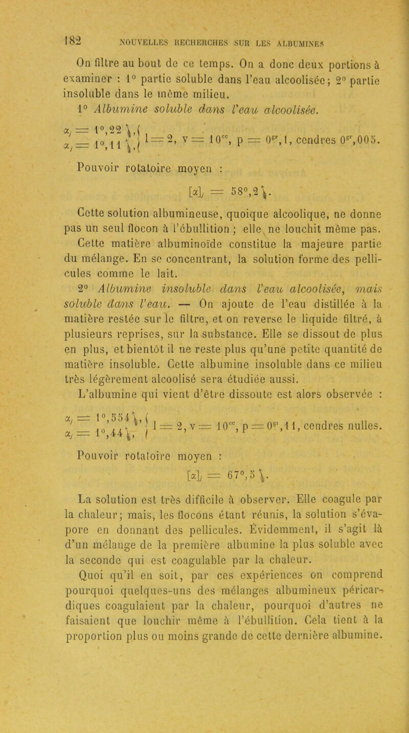On filtre au bout de ce temps. On a donc deux portions à examiner : 1° partie soluble dans l’eau alcoolisée; 2° partie insoluble dans le même milieu. 1° Albumine soluble dans l'eau alcoolisée. a, = l°,22\,( , _ ,o M \ j l=2> v== 10CC, p = (F, I, cendres 0*r,00o. J. j 1. , l 1 | i ( Pouvoir rotatoire moyen : M, = 58°,2 V Cette solution albumineuse, quoique alcoolique, ne donne pas un seul flocon à l’ébullition ; elle ne louchit même pas. Celte matière albuminoïde constitue la majeure partie du mélange. En se concentrant, la solution forme des pelli- cules comme le lait. 2° Albumine insoluble dans Veau alcoolisée, mais soluble dans l’eau. — On ajoute de l’eau distillée à la matière restée sur le filtre, et on reverse le liquide filtré, à plusieurs reprises, sur la substance. Elle se dissout de plus en plus, et bientôt il ne reste plus qu’une petite quantité de matière insoluble. Cette albumine insoluble dans ce milieu très légèrement alcoolisé sera étudiée aussi. L’albumine qui vient d’être dissoute est alors observée : «y 1°,554\,( \=±= 2, v = 10cc, p = 08‘,l 1, cendres nulles. Pouvoir rotatoire moyen : La solution est très difficile à observer. Elle coagule par la chaleur; mais, les flocons étant réunis, la solution s’éva- pore en donnant des pellicules. Évidemment, il s’agit là d’un mélange de la première albumine la plus soluble avec la seconde qui est coagulable par la chaleur. Quoi qu’il en soit, par ces expériences on comprend pourquoi quelques-uns des mélanges albumineux péricar- diques coagulaient par la chaleur, pourquoi d’autres ne faisaient que louchir même à l’ébullition. Cela tient à la proportion plus ou moins grande de cette dernière albumine.