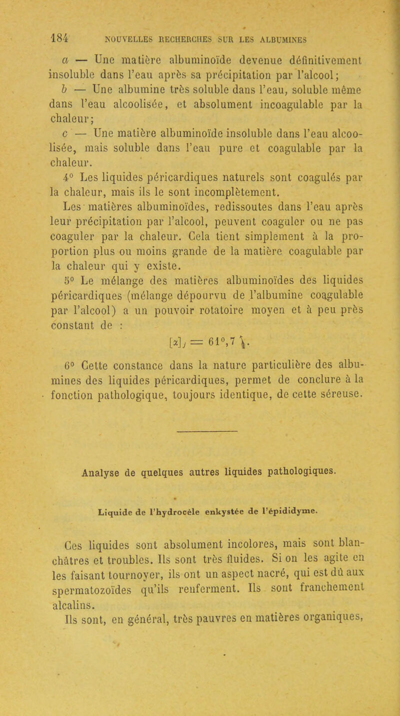a — Une matière albuminoïde devenue définitivement insoluble dans l’eau après sa précipitation par l’alcool; b — Une albumine très soluble dans l’eau, soluble même dans l’eau alcoolisée, et absolument incoagulable par la chaleur; c — Une matière albuminoïde insoluble dans l’eau alcoo- lisée, mais soluble dans l’eau pure et coagulable par la chaleur. 4° Les liquides péricardiques naturels sont coagulés par la chaleur, mais ils le sont incomplètement. Les matières albuminoïdes, redissoutes dans l’eau après leur précipitation par l’alcool, peuvent coaguler ou ne pas coaguler par la chaleur. Cela tient simplement à la pro- portion plus ou moins grande de la matière coagulable par la chaleur qui y existe. 5° Le mélange des matières albuminoïdes des liquides péricardiques (mélange dépourvu de l’albumine coagulable par l’alcool) a un pouvoir rotatoire moyen et à peu près constant de : W/= 61°,7 \. 6° Cette constance dans la nature particulière des albu- mines des liquides péricardiques, permet de conclure à la fonction pathologique, toujours identique, de cette séreuse. Analyse de quelques autres liquides pathologiques. Liquide de l'hydrocèle enkystée de l’épididyme. Ces liquides sont absolument incolores, mais sont blan- châtres et troubles. Ils sont très fluides. Si on les agite en les faisant tournoyer, ils ont un aspect nacré, qui est dû aux spermatozoïdes qu’ils renferment. Ils sont franchement alcalins. Ils sont, en général, très pauvres en matières organiques,