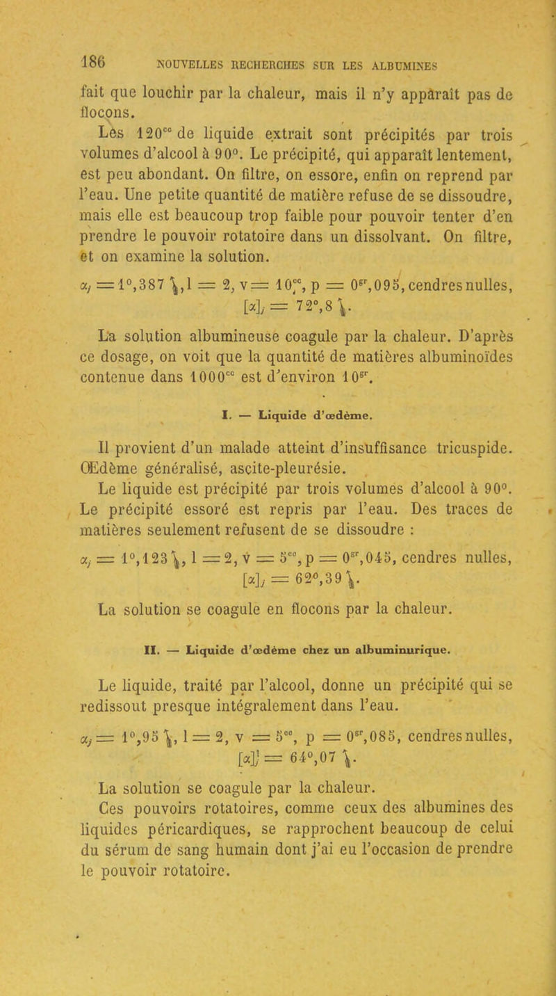 fait que louchir par la chaleur, mais il n’y apparaît pas de flocons. Les 120ccde liquide extrait sont précipités par trois volumes d’alcool à 90°. Le précipité, qui apparaît lentement, est peu abondant. On filtre, on essore, enfin on reprend par l’eau. Une petite quantité de matière refuse de se dissoudre, mais elle est beaucoup trop faible pour pouvoir tenter d’en prendre le pouvoir rotatoire dans un dissolvant. On filtre, et on examine la solution. a, = 1°,387 ^,1 = 2, v= 10“, p = 06r,09o, cendresnulles, [»]/= 72°,8 V La solution albumineuse coagule par la chaleur. D’après ce dosage, on voit que la quantité de matières albuminoïdes contenue dans 1000cc est d’environ 10sr. I. — Liquide d'œdème. Il provient d’un malade atteint d’insuffisance tricuspide. Œdème généralisé, ascite-pleurésie. Le liquide est précipité par trois volumes d’alcool à 90°. Le précipité essoré est repris par l’eau. Des traces de matières seulement refusent de se dissoudre : a, = 1°, 123 1 == 2, v = 5C% p = 0sr,04o, cendres nulles, [a]y — 6 2°, 3 9 ^. La solution se coagule en flocons par la chaleur. II. — Liquide d’œdème chez un albuminurique. Le liquide, traité par l’alcool, donne un précipité qui se redissout presque intégralement dans l’eau. aj = 1°,951 = 2, v = 5 00, p = 06r,085, cendres nulles, [«])= 64°,07 La solution se coagule par la chaleur. Ces pouvoirs rotatoires, comme ceux des albumines des liquides péricardiques, se rapprochent beaucoup de celui du sérum de sang humain dont j’ai eu l’occasion de prendre le pouvoir rotatoire.