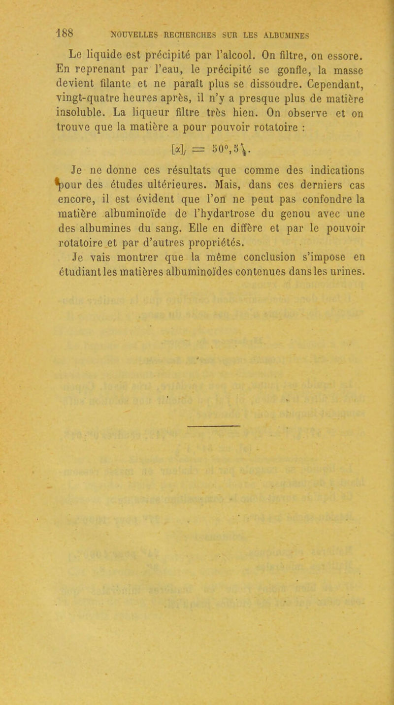 Le liquide est précipité par l’alcool. On filtre, on essore. En reprenant par l’eau, le précipité se gonfle, la masse devient filante et ne paraît plus se dissoudre. Cependant, vingt-quatre heures après, il n’y a presque plus de matière insoluble. La liqueur filtre très hien. On observe et on trouve que la matière a pour pouvoir rotatoire : [a]y = 50°, 5 Je ne donne ces résultats que comme des indications •pour des études ultérieures. Mais, dans ces derniers cas encore, il est évident que l’on ne peut pas confondre la matière albuminoïde de l’hydartrose du genou avec une des albumines du sang. Elle en diffère et par le pouvoir rotatoire et par d’autres propriétés. Je vais montrer que la même conclusion s’impose en étudiant les matières albuminoïdes contenues dans les urines.