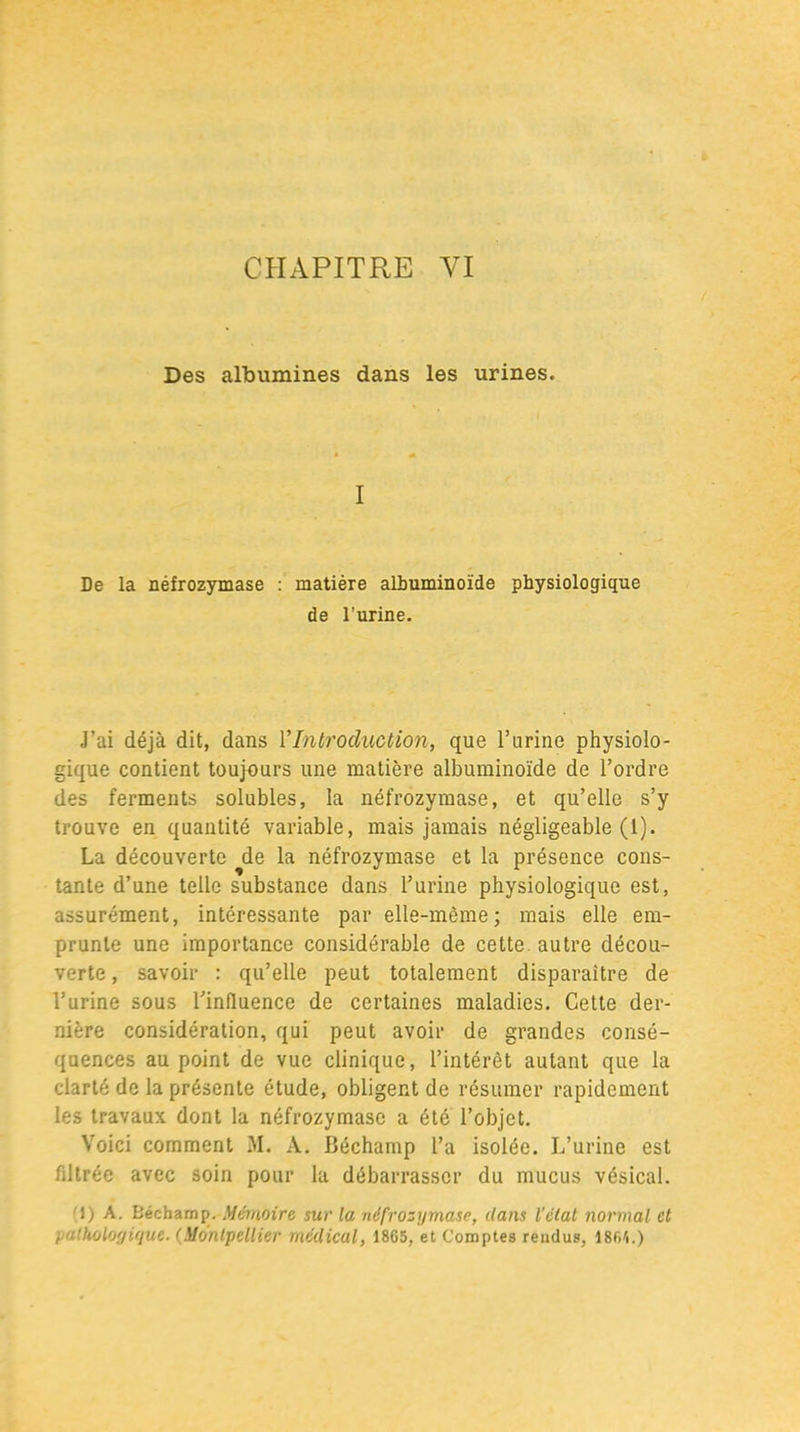Des albumines dans les urines. I De la néfrozymase : matière albuminoïde physiologique de l’urine. J’ai déjà dit, dans Y Introduction, que l’urine physiolo- gique contient toujours une matière albuminoïde de l’ordre des ferments solubles, la néfrozymase, et qu’elle s’y trouve en quantité variable, mais jamais négligeable (1). La découverte de la néfrozymase et la présence cons- tante d’une telle substance dans l’urine physiologique est, assurément, intéressante par elle-même; mais elle em- prunte une importance considérable de cette, autre décou- verte , savoir : qu’elle peut totalement disparaître de l’urine sous l’influence de certaines maladies. Cette der- nière considération, qui peut avoir de grandes consé- quences au point de vue clinique, l’intérêt autant que la clarté de la présente étude, obligent de résumer rapidement les travaux dont la néfrozymase a été l’objet. Voici comment M. A. Béchamp l’a isolée. L’urine est filtrée avec soin pour la débarrasser du mucus vésical. 1) A. Béchamp. Mémoire sur la néfrozymase, dans l'élal normal et pathologique. (Montpellier médical, 18G5, et Comptes rendus, îsr.r,.)