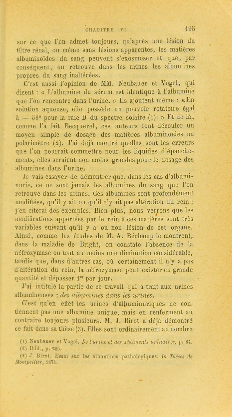 sur ce que l’on admet toujours, qu’après une lésion du filtre rénal, ou même sans lésions apparentes, les matières albuminoïdes du sang peuvent s’exosmoser et que, par conséquent, on retrouve dans les urines les albumines propres du sang inaltérées. C'est aussi l’opinion de MM. Neubauer et Vogel, qui disent : « L’albumine du sérum est identique à l’albumine que l’on rencontre dans l’urine. » Ils ajoutent même : «En solution aqueuse, elle possède un pouvoir rotatoire égal à — 56° pour la raie D du spectre solaire (1). » Et de là, comme l’a fait Becquerel, ces auteurs font découler un moyen simple de dosage des matières albuminoïdes au polarimètre (2). J’ai déjà montré quelles sont les erreurs que l’on pourrait commettre pour les liquides d’épanche- ments, elles seraient non moins grandes pour le dosage des albumines dans Burine. Je vais essayer de démontrer que, dans les cas d’albumi- nurie, ce ne sont jamais les albumines du sang que l’on retrouve dans les urines. Ces albumines sont profondément modifiées, qu’il y ait ou qu’il n’y ait pas altération du rein : j’en citerai des exemples. Bien plus, nous verrons que les modifications apportées par le rein à ces matières sont très variables suivant qu’il y a ou non lésion de cet organe. Ainsi, comme les études de M. A. Béchamp le montrent, dans la maladie de Bright, on constate l’absence de la néfrozymase ou tout au moins une diminution considérable, tandis que, dans d’autres cas, où certainement il n’y a pas d’altération du rein, la néfrozymase peut exister en grande quantité et dépasser lsr par jour. J’ai intitulé la partie de ce travail qui a trait aux urines albumineuses : des albumines dans les urines. C’est qu’en effet les urines d’albuminuriques ne con- tiennent pas une albumine unique, mais en renferment au contraire toujours plusieurs. M. J. Birot a déjà démontré ce fait dans sa thèse (3). Elles sont ordinairement au nombre (1) Neubauer et Vogel. De l’urine et des sédiments urinaires, p. 81. (i) Ibid., p. 283. (Z) J. Eirot. Essai sur les albumines pathologiques. In T/ièses de Montpellier, 1871.