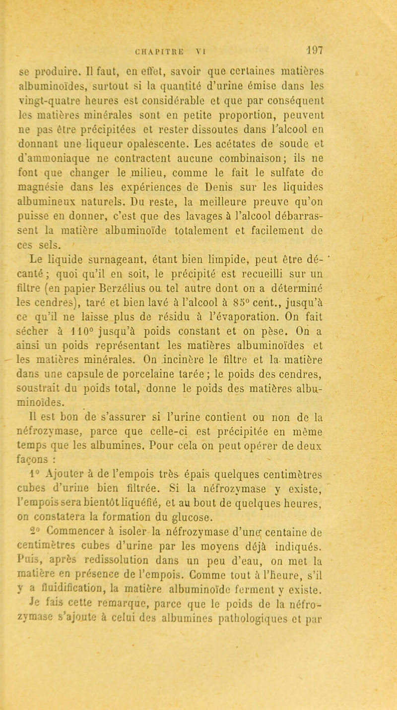 se produire. Il faut, en effet, savoir que certaines matières albuminoïdes, surtout si la quantité d’urine émise dans les vingt-quatre heures est considérable et que par conséquent les matières minérales sont en petite proportion, peuvent ne pas être précipitées et rester dissoutes dans l’alcool en donnant une liqueur opalescente. Les acétates de soude et d’ammoniaque ne contractent aucune combinaison; ils ne font que changer le milieu, comme le fait le sulfate de magnésie dans les expériences de Denis sur les liquides albumineux naturels. Du reste, la meilleure preuve qu’on puisse en donner, c’est que des lavages à l’alcool débarras- sent la matière albuminoïde totalement et facilement de ces sels. Le liquide surnageant, étant bien limpide, peut être dé- ' canté ; quoi qu’il en soit, le précipité est recueilli sur un fdtre (en papier Berzélius ou tel autre dont on a déterminé les cendres), taré et bien lavé à l’alcool à 85° cent., jusqu’à ce qu’il ne laisse plus de résidu à l’évaporation. On fait sécher à 110° jusqu’à poids constant et on pèse. On a ainsi un poids représentant les matières albuminoïdes et les matières minérales. On incinère le filtre et la matière dans une capsule de porcelaine tarée ; le poids des cendres, soustrait du poids total, donne le poids des matières albu- minoïdes. Il est bon de s’assurer si l’urine contient ou non de la néfrozymase, parce que celle-ci est précipitée en meme temps que les albumines. Pour cela on peut opérer de deux façons : 1° Ajouter à de l’empois très épais quelques centimètres cubes d’urine bien filtrée. Si la néfrozvmase v existe, l’empois sera bientôt liquéfié, et au bout de quelques heures, on constatera la formation du glucose. 2° Commencer à isoler la néfrozymase d’une; centaine de centimètres cubes d’urine par les moyens déjà indiqués. Puis, après redissolution dans un peu d’eau, on met la matière en présence de l’empois. Comme tout à l’heure, s’il y a fluidification, la matière albuminoïde ferment y existe. Je fais cette remarque, parce que le poids de la néfro- zymase s’ajoute à celui des albumines pathologiques et par