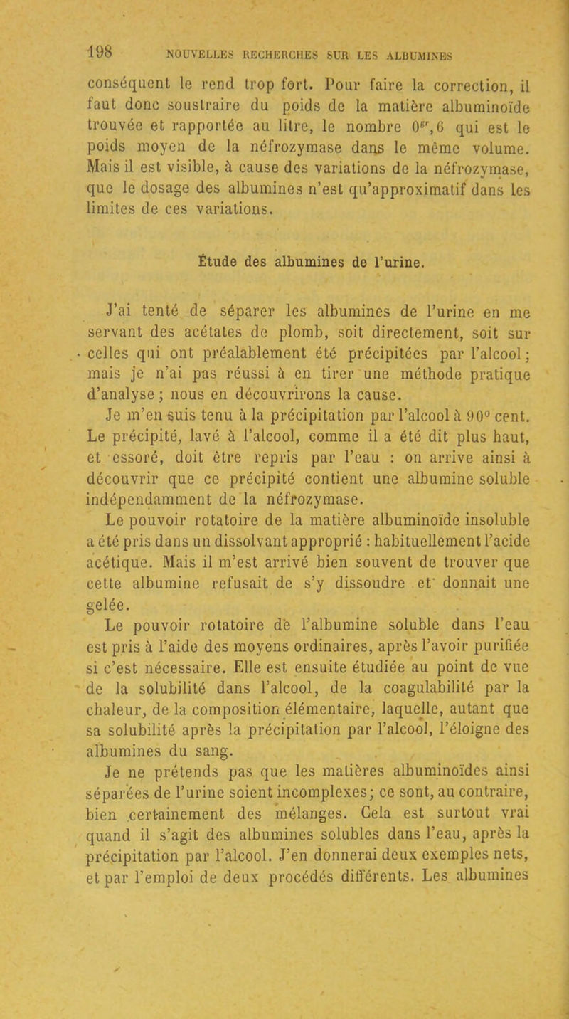 conséquent le rend trop fort. Pour faire la correction, il faut donc soustraire du poids de la matière albuminoïde trouvée et rapportée au litre, le nombre 06r,G qui est le poids moyen de la néfrozymase dans le même volume. Mais il est visible, à cause des variations de la néfrozymase, que le dosage des albumines n’est qu’approximatif dans les limites de ces variations. Étude des albumines de l’urine. J’ai tenté de séparer les albumines de l’urine en me servant des acétates de plomb, soit directement, soit sur celles qui ont préalablement été précipitées par l’alcool; mais je n’ai pas réussi à en tirer une méthode pratique d’analyse; nous en découvrirons la cause. Je m’en suis tenu à la précipitation par l’alcool à 90° cent. Le précipité, lavé à l’alcool, comme il a été dit plus haut, et essoré, doit être repris par l’eau : on arrive ainsi à découvrir que ce précipité contient une albumine soluble indépendamment de la néfrozymase. Le pouvoir rotatoire de la matière albuminoïde insoluble a été pris dans un dissolvant approprié : habituellement l’acide acétique. Mais il m’est arrivé bien souvent de trouver que cette albumine refusait de s’y dissoudre et' donnait une gelée. Le pouvoir rotatoire de l’albumine soluble dans l’eau est pris à l’aide des moyens ordinaires, après l’avoir purifiée si c’est nécessaire. Elle est ensuite étudiée au point de vue de la solubilité dans l’alcool, de la coagulabilité par la chaleur, de la composition élémentaire, laquelle, autant que sa solubilité après la précipitation par l’alcool, l’éloigne des albumines du sang. Je ne prétends pas que les matières albuminoïdes ainsi séparées de l’urine soient incomplexes; ce sont, au contraire, bien certainement des mélanges. Cela est surtout vrai quand il s’agit des albumines solubles dans l’eau, après la précipitation par l’alcool. J’en donnerai deux exemples nets, et par l’emploi de deux procédés différents. Les albumines