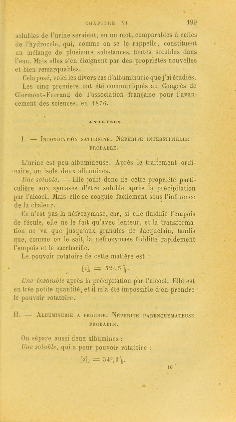 solubles de l’urine seraient, en un mot, comparables à celles de l’hydrocèle, qui, comme on se le rappelle, constituent un mélange de plusieurs substances, toutes solubles dans l’eau. Mais elles s’en éloignent par des propriétés nouvelles et bien remarquables. Cela posé, voici les divers cas d’albuminurie que j’ai étudiés. Les cinq premiers ont été communiqués au Congrès de Clermont-Ferrand de l’association française pour l’avan- cement des sciences, en 1876. A\ALYSES I. — Intoxication saturnine. Néphrite interstitielle PROBABLE. L’urine est peu albumineuse. Après le traitement ordi- naire, on isole deux albumines. Une soluble. — Elle jouit donc de cette propriété parti- culière aux zymases d’être soluble après la précipitation par l’alcool. Mais elle se coagule facilement sous l’influence de la chaleur. Ce n’est pas la néfrozymase, car, si elle fluidifie l’empois de fécule, elle ne le fait qu’avec lenteur, et la transforma- tion ne va que jusqu’aux granules de Jacquelain, tandis que, comme on le sait, la néfrozymase fluidifie rapidement l’empois et le saceharifie. Le pouvoir rotatoire de cette matière est : ; [4 = 52°, O V Une insoluble après la précipitation par l’alcool. Elle est en très petite quantité, et il m’a été impossible d’en prendre le pouvoir rotatoire. • , ^ • IL — Albuminurie a frigore. Néphrite parenchymateuse PROBABLE. On sépare aussi deux albumines : Une soluble, qui a pour pouvoir rotatoire : My = 34°, 3 \. îc '