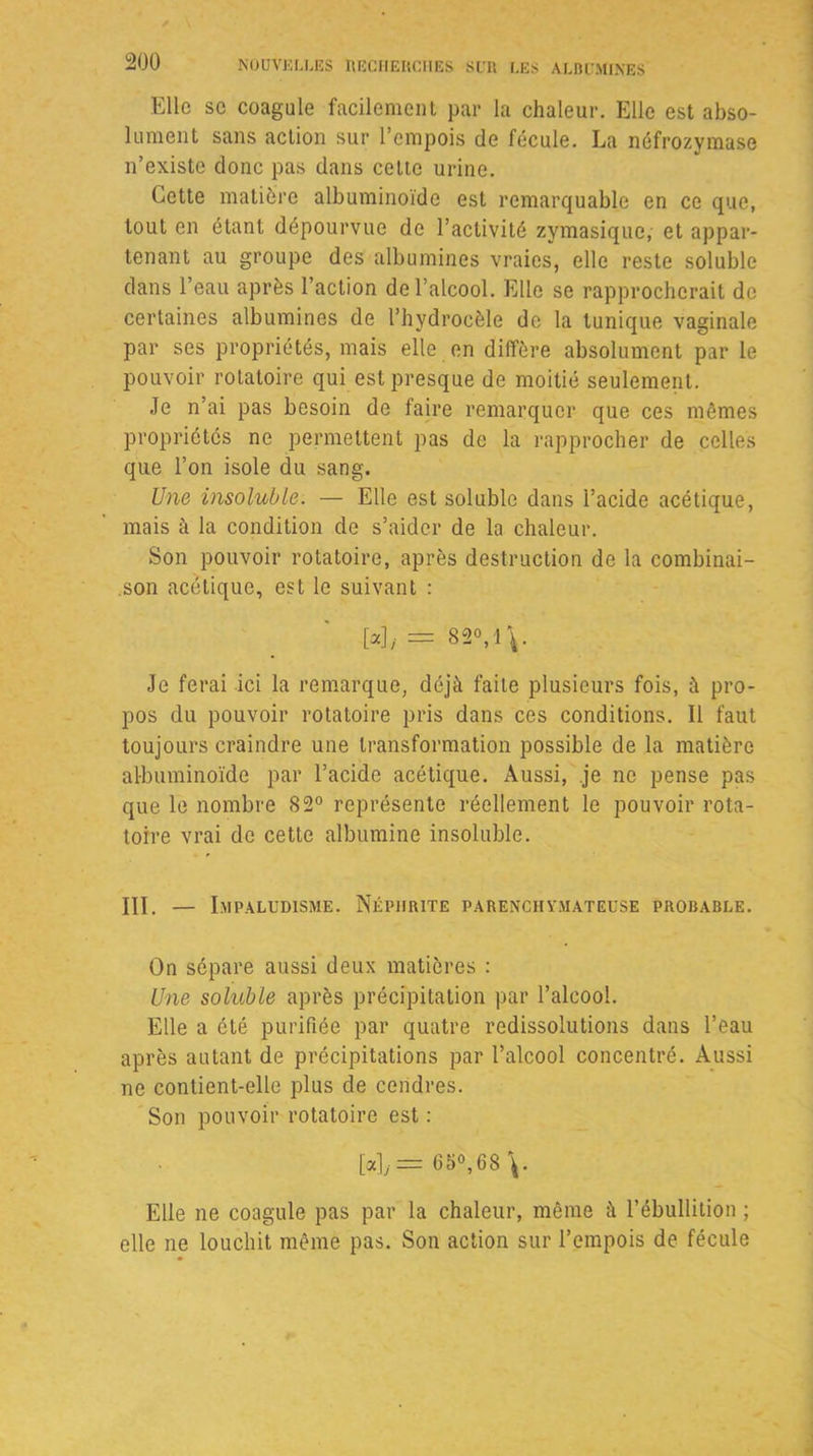 Elle sc coagule facilement par la chaleur. Elle est abso- lument sans action sur l’empois de fécule. La néfrozymase n’existe donc pas dans cette urine. Cette matière albuminoïde est remarquable en ce que, tout en étant dépourvue de l’activité zymasique, et appar- tenant au groupe des albumines vraies, elle reste soluble dans l’eau après l’action de l’alcool. Elle se rapprocherait de certaines albumines de l’hydrocèle de la tunique vaginale par ses propriétés, mais elle en diffère absolument par le pouvoir rotatoire qui est presque de moitié seulement. Je n’ai pas besoin de faire remarquer que ces mêmes propriétés ne permettent pas de la rapprocher de celles que l’on isole du sang. Une insoluble. — Elle est soluble dans l’acide acétique, mais à la condition de s’aider de la chaleur. Son pouvoir rotatoire, après destruction de la combinai- .son acétique, est le suivant : [*],= 82V\. Je ferai ici la remarque, déjà faite plusieurs fois, à pro- pos du pouvoir rotatoire pris dans ces conditions. Il faut toujours craindre une transformation possible de la matière albuminoïde par l’acide acétique. Aussi, je ne pense pas que le nombre 82° représente réellement le pouvoir rota- toire vrai de cette albumine insoluble. III. — Impaludisme. Néphrite parenchymateuse probable. On sépare aussi deux matières : Une soluble après précipitation par l’alcool. Elle a été purifiée par quatre redissolutions dans l’eau après autant de précipitations par l’alcool concentré. Aussi ne contient-elle plus de cendres. Son pouvoir rotatoire est : [«],= 65°,68\. Elle ne coagule pas par la chaleur, même à l’ébullition ; elle ne louchit même pas. Son action sur l’empois de fécule
