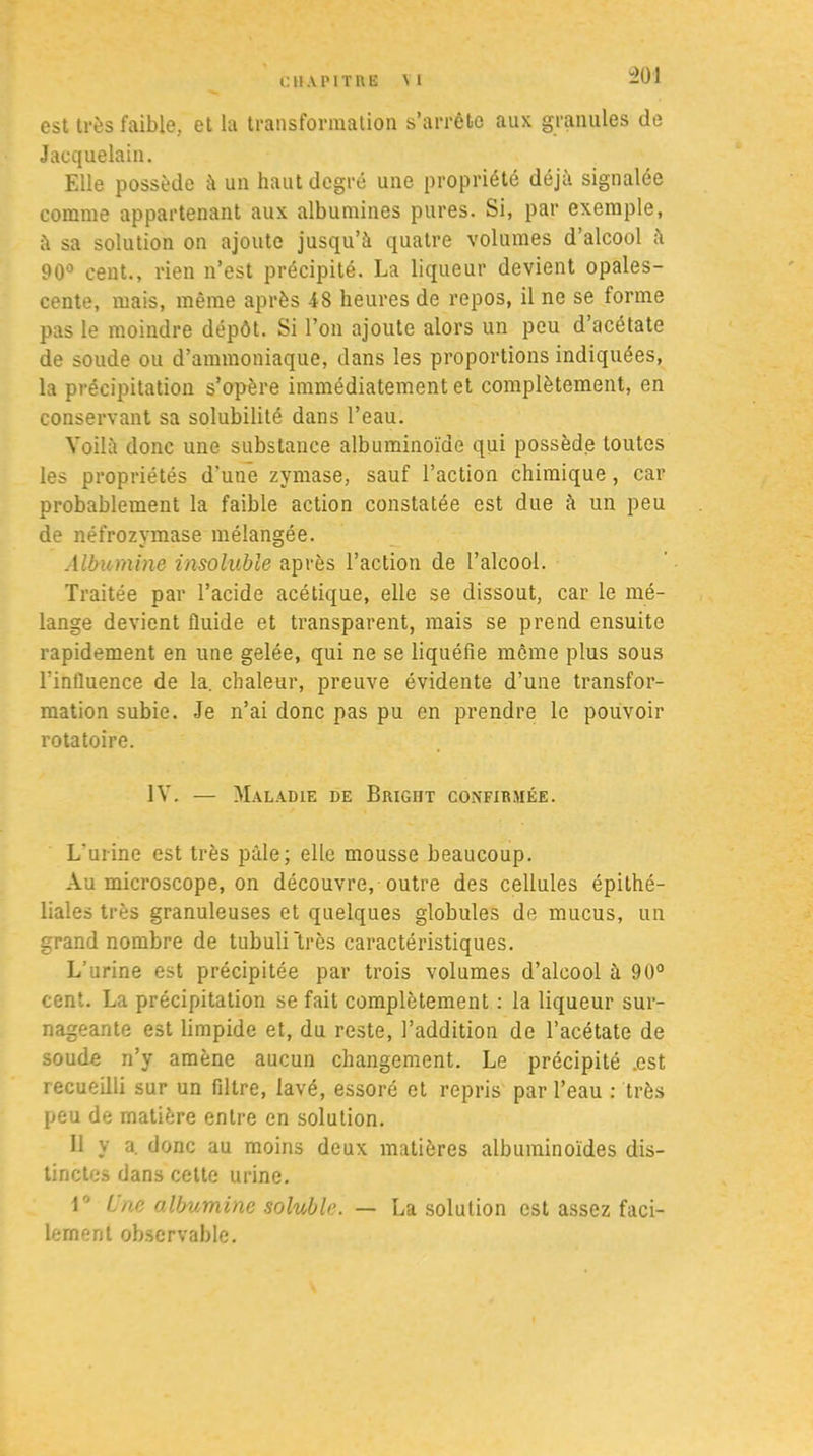 “201 est très faible, et la transformation s’arrête aux granules de Jacquelain. Elle possède à un haut degré une propriété déjà signalée comme appartenant aux albumines pures. Si, par exemple, à sa solution on ajoute jusqu’à quatre volumes d’alcool à 90° cent., rien n’est précipité. La liqueur devient opales- cente, mais, même après 48 heures de repos, il ne se forme pas le moindre dépôt. Si l’on ajoute alors un peu d’acétate de soude ou d’ammoniaque, dans les proportions indiquées, la précipitation s’opère immédiatement et complètement, en conservant sa solubilité dans l’eau. Voilà donc une substance albuminoïde qui possède toutes les propriétés d’une zymase, sauf l’action chimique, car probablement la faible action constatée est due à un peu de néfrozymase mélangée. Albumine insoluble après l’action de l’alcool. Traitée par l’acide acétique, elle se dissout, car le mé- lange devient fluide et transparent, mais se prend ensuite rapidement en une gelée, qui ne se liquéfie même plus sous l’influence de la. chaleur, preuve évidente d’une transfor- mation subie. Je n’ai donc pas pu en prendre le pouvoir rotatoire. IV. — Maladie de Brigiit confirmée. L'urine est très pâle; elle mousse beaucoup. Au microscope, on découvre, outre des cellules épithé- liales très granuleuses et quelques globules de mucus, un grand nombre de tubuli'très caractéristiques. L’urine est précipitée par trois volumes d’alcool à 90° cent. La précipitation se fait complètement : la liqueur sur- nageante est limpide et, du reste, l’addition de l’acétate de soude n’y amène aucun changement. Le précipité .est recueilli sur un filtre, lavé, essoré et repris par l’eau : très peu de matière entre en solution. Il y a. donc au moins deux matières albuminoïdes dis- tinctes dans celte urine. r ine albumine soluble. — La solution est assez faci- lement observable.