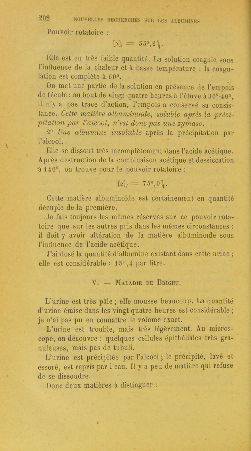 Pouvoir rotatoire : [a],. = 55°, 2\. Elle est en très faible quantité. La solution coagule sous l’influence de la chaleur et à basse température : la coagu- lation est complète à 60°. On met une partie de la solution en présence de l’empois de fécule : au bout de vingt-quatre heures à l’étuve à 30o-40°, il n’y a pas trace d’action, l’empois a conservé sa consis- tance. Celte matière albuminoïde, soluble après la préci- pitation par Valcool, n’est donc pas une zymase. 2° Une albumine insoluble après la précipitation par l’alcool. Elle se dissout très incomplètement dans l’acide acétique. Après destruction de la combinaison acétique et dessiccation •à 110°, on trouve pour le pouvoir rotatoire : [*Jy == 75°,0\. Cette matière albuminoïde est certainement en quantité décuple de la première. Je fais toujours les mêmes réserves sur ce pouvoir rota- toire que sur les autres pris dans les mêmes circonstances : il doit y avoir altération de la matière albuminoïde sous l’influence de l’acide acétique. J’ai dosé la quantité d’albumine existant dans cette urine ; elle est considérable : 15sr,4 par litre. V. — Maladie de Bright. L’urine est très pâle; elle mousse beaucoup. La quantité d’urine émise dans les vingt-quatre heures est considérable ; je n’ai pas pu en connaître le volume exact. L’urine est trouble, mais très légèrement. Au micros- cope, on découvre : quelques cellules épithéliales très gra- nuleuses, mais pas de tubuli. L’urine est précipitée par l’alcool; le précipité-, lavé et essoré, est repris par l’eau. Il y a peu de matière qui refuse de se dissoudre. Donc deux matières à distinguer :