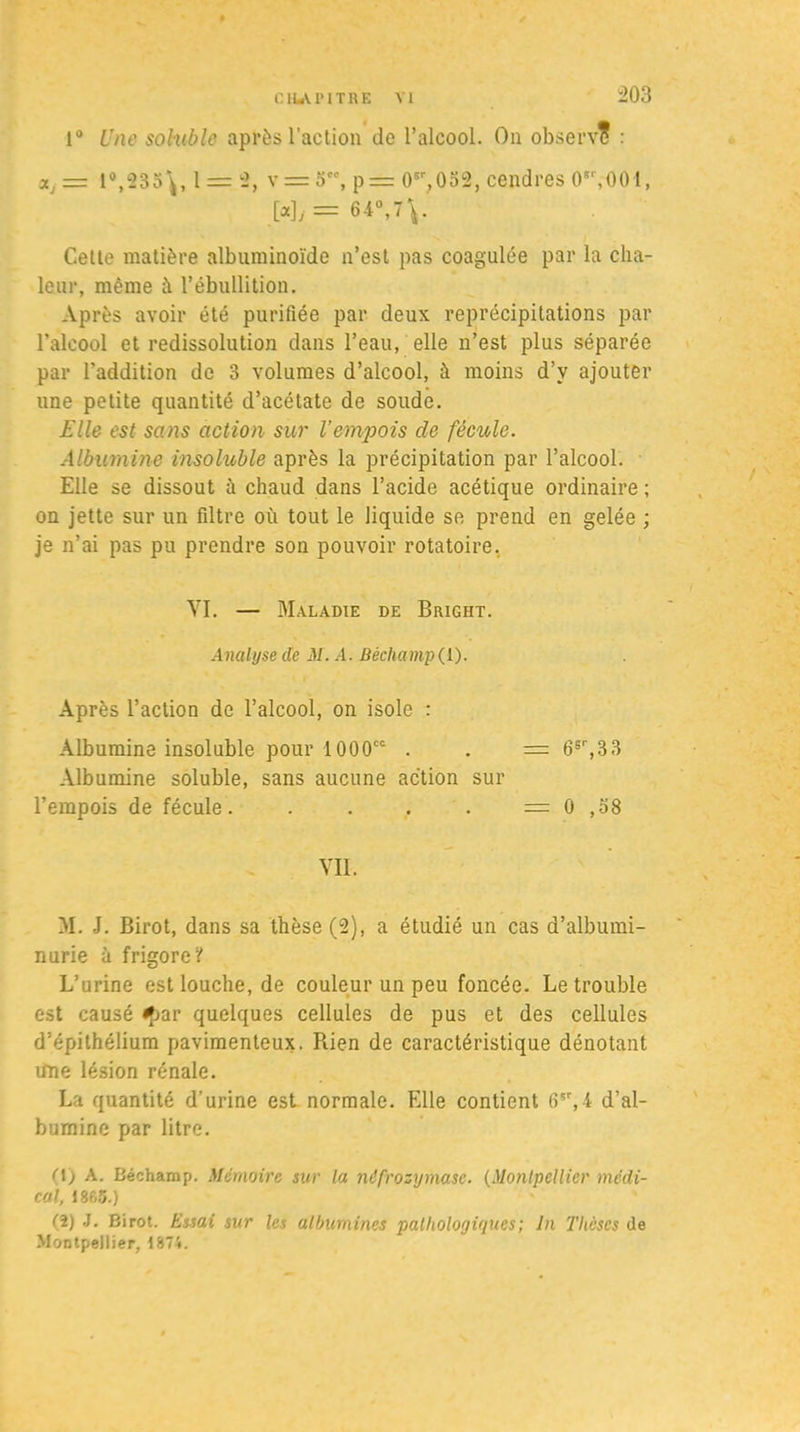 1° Une soluble après l’action de l’alcool. On observe : 19,235\, 1 = 2, v = 5, 0sr,032, cendres O'VOOl, W>= 64°, 7\.' Cette matière albuminoïde n’est pas coagulée par la cha- leur, même à l’ébullition. Après avoir été purifiée par deux reprécipitations par l’alcool et redissolution dans l’eau, elle n’est plus séparée par l’addition de 3 volumes d’alcool, à moins d’v ajouter une petite quantité d’acétate de soude. Elle est sans action sur l’empois de fécule. Albumine insoluble après la précipitation par l’alcool. Elle se dissout à chaud dans l’acide acétique ordinaire ; on jette sur un filtre où tout le liquide se prend en gelée ; je n’ai pas pu prendre son pouvoir rotatoire. VI. — Maladie de Bright. Analyse de M. A. Béchamp(l). Après l’action de l’alcool, on isole : Albumine insoluble pour 1000CC . . = 6sr,33 Albumine soluble, sans aucune action sur l’empois de fécule. . . , . = 0 ,38 Vil. M. J. Birot, dans sa thèse (2), a étudié un cas d’albumi- nurie à frigoreV L’urine est louche, de couleur un peu foncée. Le trouble est causé fjar quelques cellules de pus et des cellules d’épithélium pavimenteux. Rien de caractéristique dénotant une lésion rénale. La quantité d’urine est normale. Elle contient 6çr,4 d’al- bumine par litre. (1) A. Béchamp. Mémoire sur la nêfrozymase. (Montpellier médi- cal, 1863.) (î) J. Birot. Essai sur les albumines pathologiques; In Thèses de Montpellier, 1874.