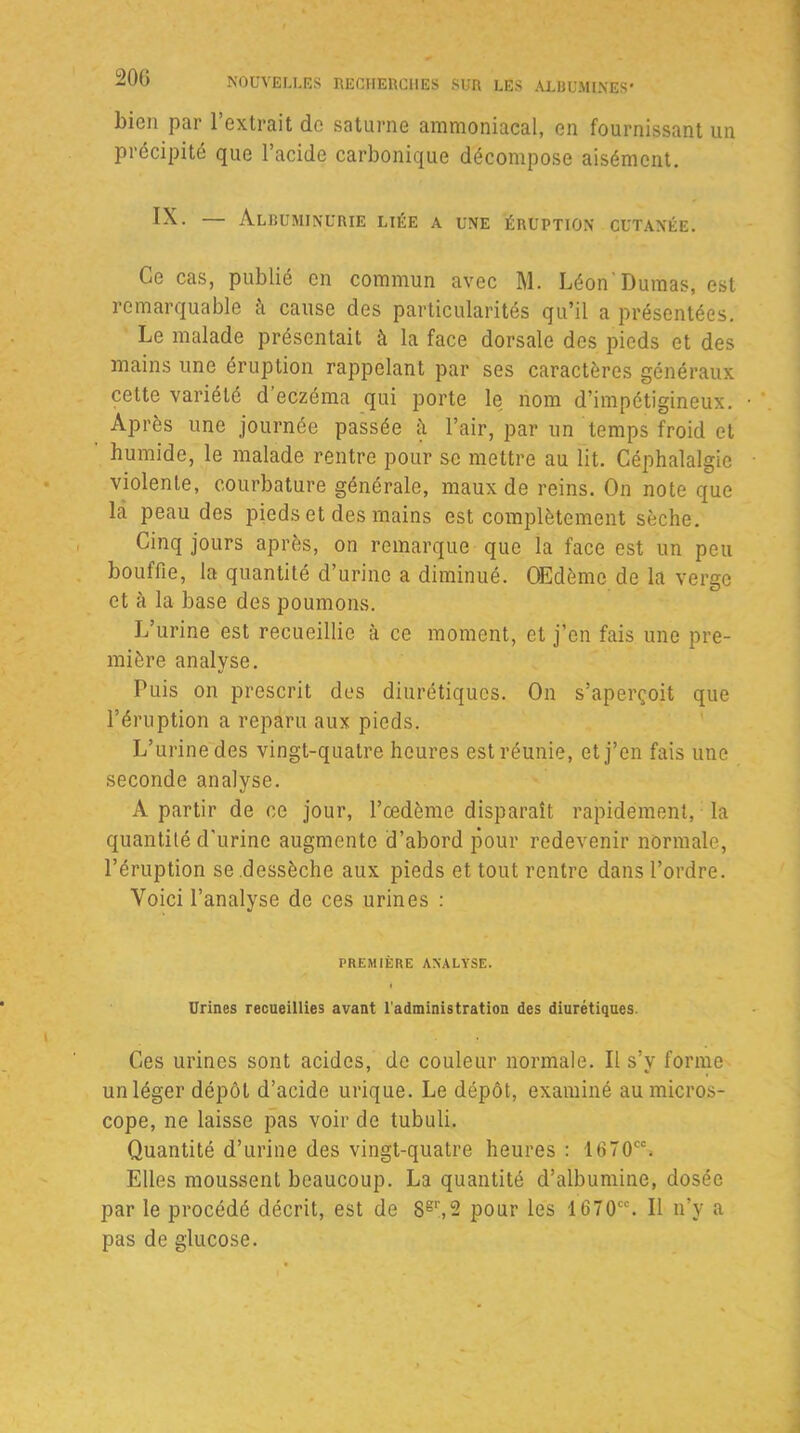 bien par l’extrait de Saturne ammoniacal, en fournissant un précipité que l’acide carbonique décompose aisément. IX. — Albuminurie liée a une éruption cutanée. Ce cas, publié en commun avec M. Léon'Dumas, est remarquable à cause des particularités qu’il a présentées. Le malade présentait à la face dorsale des pieds et des mains une éruption rappelant par ses caractères généraux cette variété d’eczéma qui porte le nom d’impétigineux. Après une journée passée à l’air, par un temps froid et humide, le malade rentre pour se mettre au lit. Céphalalgie violente, courbature générale, maux de reins. On note que lai peau des pieds et des mains est complètement sèche. Cinq jours après, on remarque que la face est un peu bouffie, la quantité d’urine a diminué. Œdème de la verge et à la base des poumons. L’urine est recueillie à ce moment, et j’en fais une pre- mière analyse. Puis on prescrit des diurétiques. On s’aperçoit que l’éruption a reparu aux pieds. L’urine des vingt-quatre heures est réunie, et j’en fais une seconde analyse. A partir de ce jour, l’œdème disparaît rapidement, la quantité d'urine augmente d’abord pour redevenir normale, l’éruption se dessèche aux pieds et tout rentre dans l’ordre. Voici l’analyse de ces urines : PREMIÈRE ANALYSE. Urines recueillies avant l'administration des diurétiques. Ces urines sont acides, de couleur normale. Il s’y forme un léger dépôt d’acide urique. Le dépôt, examiné au micros- cope, ne laisse pas voir de tubuli. Quantité d’urine des vingt-quatre heures : 1070CC. Elles moussent beaucoup. La quantité d’albumine, dosée par le procédé décrit, est de Sgr,2 pour les 1670CC. Il n’y a pas de glucose.