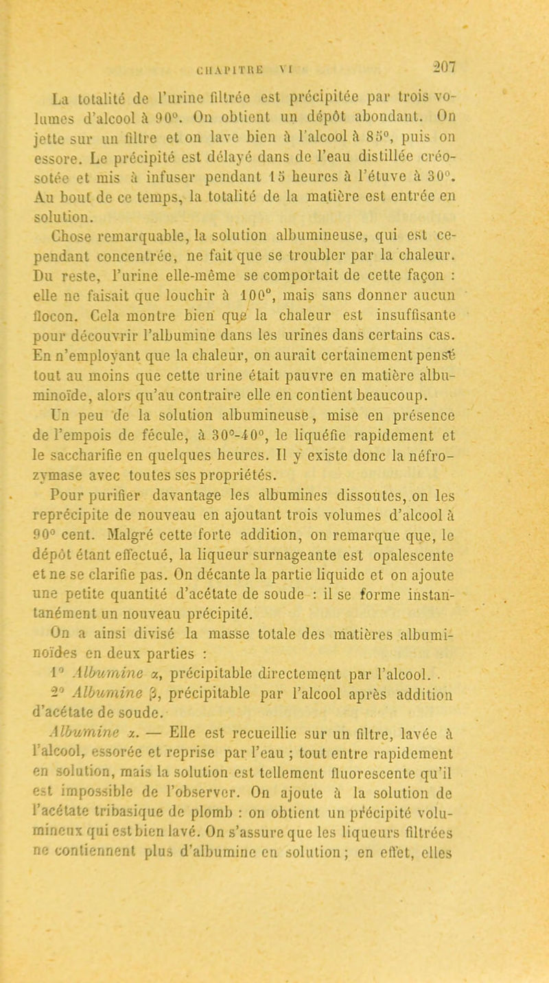 La totalité de l’urine filtrée est précipitée par trois vo- lumes d’alcool à 90°. On obtient un dépôt abondant. On jette sur un filtre et on lave bien iï l'alcool 85°, puis on essore. Le précipité est délayé dans de l’eau distillée créo- sotée et mis à infuser pendant 15 heures à l’étuve à 30°. Au bout de ce temps, la totalité de la matière est entrée en solution. Chose remarquable, la solution albumineuse, qui est ce- pendant concentrée, ne fait que se troubler par la chaleur. Du reste, l’urine elle-même se comportait de cette façon : elle ne faisait que louchir ù 100°, mais sans donner aucun flocon. Cela montre bien que' la chaleur est insuffisante pour découvrir l’albumine dans les urines dans certains cas. En n’employant que la chaleur, on aurait certainement pensti tout au moins que cette urine était pauvre en matière albu- minoïde, alors qu’au contraire elle en contient beaucoup. Un peu de la solution albumineuse, mise en présence de l’empois de fécule, à 30°-40°, le liquéfie rapidement et le saccharifie en quelques heures. Il ÿ existe donc la néfro- zymase avec toutes scs propriétés. Pour purifier davantage les albumines dissoutes, on les reprécipite de nouveau en ajoutant trois volumes d’alcool à 90° cent. Malgré cette forte addition, on remarque que, le dépôt étant effectué, la liqueur surnageante est opalescente et ne se clarifie pas. On décante la partie liquide et on ajoute une petite quantité d’acétate de soude : il se forme instan- tanément un nouveau précipité. On a ainsi divisé la masse totale des matières albumi- noïdes en deux parties : 1° Albumine a, précipitable directement par l’alcool. . ■2° Albumine 3, précipitable par l’alcool après addition d’acétate de soude. Albumine y. — Elle est recueillie sur un filtre, lavée it l’alcool, essorée et reprise par l’eau ; tout entre rapidement en solution, mais la solution est tellement fluorescente qu’il est impossible de l’observer. On ajoute à la solution de l’acétate tribasique de plomb : on obtient un précipité volu- mineux qui est bien lavé. On s’assure que les liqueurs filtrées ne contiennent plus d’albumine en solution; en efl'et, elles