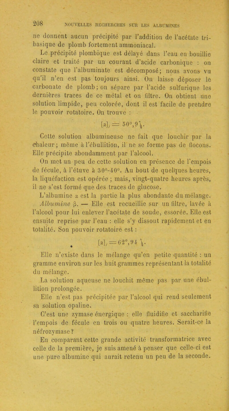 ne donnent aucun précipité par l’addition de l’acétate tri- basique de plomb fortement ammoniacal. Le précipité plombique est délayé dans l’eau en bouillie claire et traité par un courant d’acide carbonique : on constate que l’albuminate est décomposé; nous avons vu qu’il n’en est pas toujours ainsi. On laisse déposer le carbonate de plomb; on sépare par l’acide sulfurique les dernières traces de ce métal et on filtre. On obtient une solution limpide, peu colorée, dont il est facile de prendre le pouvoir rotatoire. On trouve : [*]y= 50°,9 Cette solution albumineuse ne fait que louchir par la chaleur; même à l’ébullition, il ne se forme pas de flocons. Elle précipite abondamment par l’alcool. On met un peu de cette solution en présence de l’empois de fécule, à l’étuve à 30°-40°. Au bout de quelques heures, la liquéfaction est opérée ; mais, vingt-quatre heures après, il ne s’est formé que des traces de glucose. L’albumine a est la partie la plus abondante du mélange. Albumine [3. — Elle est recueillie sur un filtre, lavée à l’alcool pour lui enlever l’acétate de soude, essorée. Elle est ensuite reprise par l’eau : elle s’y dissout rapidement et en totalité. Son pouvoir rotatoire est : [a], = 62°,94 \. Elle n’existe dans le mélange qu’en petite quantité : un gramme environ sur les huit grammes représentant la totalité du mélange. La solution aqueuse ne louchit même pas par une ébul- lition prolongée. Elle n’est pas précipitée par l’alcool qui rend seulement sa solution opaline. C’est une zymase énergique : elle fluidifie et saccharifie l’empois de fécule en trois ou quatre heures. Serait-ce la néfrozymase ? En comparant cette grande activité transformatrice avec celle de la première, je suis amené à penser que celle-ci est une pure albumine qui aurait retenu un peu de la seconde.