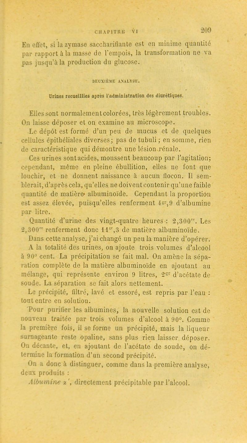 200 En effet, si la zyraase saccharifiante est en minime quantité par rapport à la masse de l’empois, la transformation ne va pas jusqu’à la production du glucose. DEUXIÈME ANALYSE. Urines recueillies après l'administration des diurétiques. • Ellessont normalement colorées, très légèrement troubles. On laisse déposer et on examine au microscope. Le dépôt est formé d’un peu de mucus et de quelques cellules épithéliales diverses; pas de tubuli ; en somme, rien de caractéristique qui démontre une lésion .rénale. Ces urines sont acides, moussent beaucoup par l’agitation; cependant, même en pleine ébullition, elles ne font que louchir, et ne donnent naissance à aucun fiocon. Il sem- blerait, d’après cela, qu’elles ne doivent contenir qu’une faible quantité de matière1 albuminoïde. Cependant la proportion est assez élevée, puisqu’elles renferment isr,9 d’albumine par litre. Quantité d’urine des vingt-quatre heures : 2,300. Les 2,300 renferment donc llsr,3 de matière albuminoïde. Dans cette analyse, j’ai changé un peu la manière d’opérer. A la totalité des urines, on ajoute trois volumes d’alcool à 90° cent. La précipitation se fait mal. On amène la sépa- ration complète de la matière albuminoïde en ajoutant au mélange, qui représente environ 9 litres, 2sr d’acétate de soude. La séparation se fait alors nettement. Le précipité, filtré, lavé et essoré, est repris par l’eau : tout entre en solution. Pour purifier les albumines, la nouvelle solution est de nouveau traitée par trois volumes d’alcool à 90°. Comme la première fois, il se forme un précipité, mais la liqueur surnageante reste opaline, sans plus rien laisser déposer. On décante, et, en ajoutant de l’acétate de soude, on dé- termine la formation d’un second précipité. On a donc à distinguer, comme dans la première analyse, deux produits : Albumine y ', directement précipitable par l’alcool.