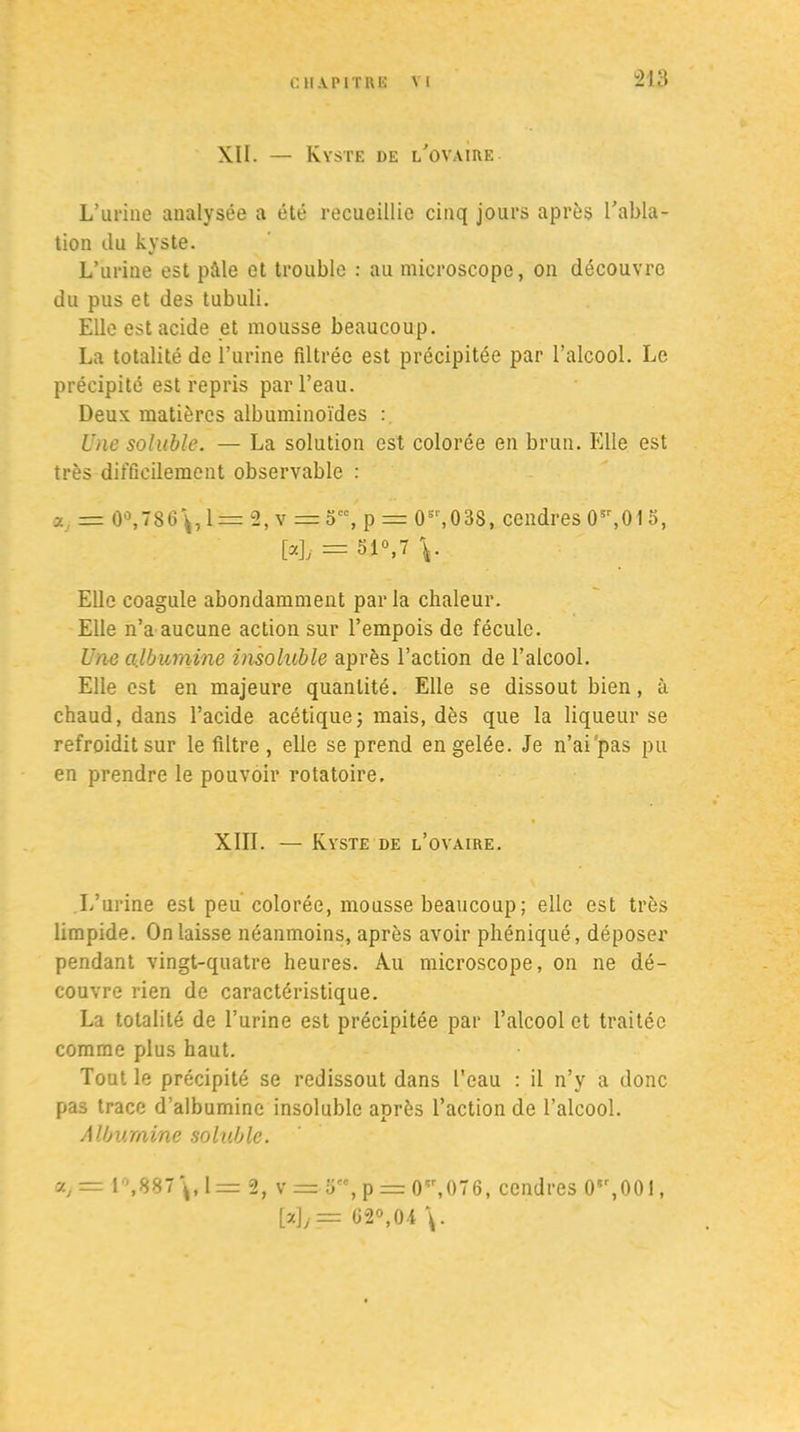 XII. — Kyste de l'ovaire L’urine analysée a été recueillie cinq jours après l’abla- tion du kyste. L’urine est pâle et trouble : au microscope, on découvre du pus et des tubuli. Elle est acide et mousse beaucoup. La totalité de l’urine filtrée est précipitée par l’alcool. Le précipité est repris par l’eau. Deux matières albuminoïdes : Une soluble. — La solution est colorée en brun. Elle est très difficilement observable : a = 0°,786\, 1 = 2, v = 5, p = 0sr,03S, cendres 05r,01 », [«L = 51°,7 V Elle coagule abondamment par la chaleur. Elle n’a aucune action sur l’empois de fécule. Une albumine insoluble après l’action de l’alcool. Elle est en majeure quantité. Elle se dissout bien, à chaud, dans l’acide acétique; mais, dès que la liqueur se refroidit sur le filtre , elle se prend en gelée. Je n’ai pas pu en prendre le pouvoir rotatoire. XIII. — Kyste de l’ovaire. L’urine est peu colorée, mousse beaucoup ; elle est très limpide. On laisse néanmoins, après avoir phéniqué, déposer pendant vingt-quatre heures. Au microscope, on ne dé- couvre rien de caractéristique. La totalité de l’urine est précipitée par l’alcool et traitée comme plus haut. Tout le précipité se redissout dans l’eau : il n’y a donc pas trace d’albumine insoluble après l’action de l’alcool. Albumine soluble. ctj= 1,887\,1 = 2, v =■ o, p = 0^,076, cendres 05r,00i, M/= 62°,04 \.