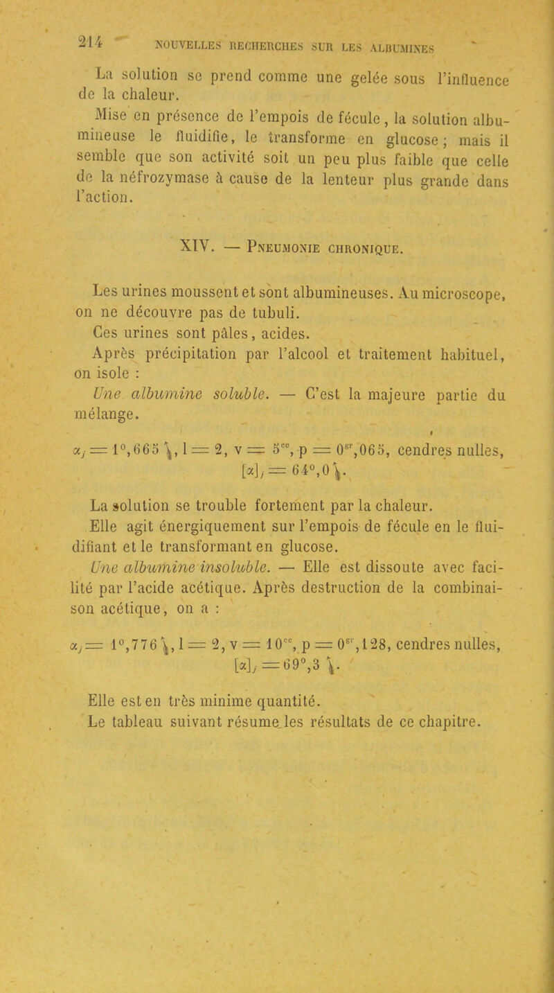 La solution so prend comme une gelée sous l’influence de la chaleur. Mise en présence de l’empois de fécule, la solution albu- mineuse le fluidifie, le transforme en glucose; mais il semble que son activité soit un peu plus faible que celle de la néfrozymase à cause de la lenteur plus grande dans l’action. XIV. — Pneumonie chronique. Les urines moussent et sont albumineuses. Au microscope, on ne découvre pas de tubuli. Ces urines sont pâles, acides. Après précipitation par l’alcool et traitement habituel, on isole : Une albumine soluble. — C’est la majeure partie du mélange. f Xj — 1 °,C65 1 = 2, v = 5CC, p = 0sr,065, cendres nulles, [«],.= 64°, OV La solution se trouble fortement par la chaleur. Elle agit énergiquement sur l’empois de fécule en le flui- difiant et le transformant en glucose. Une albumine insoluble. — Elle est dissoute avec faci- lité par l’acide acétique. Après destruction de la combinai- son acétique, on a : <Xj= 1°,776\, 1 = 2, v = 10cc, p = O6',128, cendres nulles, [«L =69°,3 \. Elle est en très minime quantité. Le tableau suivant résume les résultats de ce chapitre.