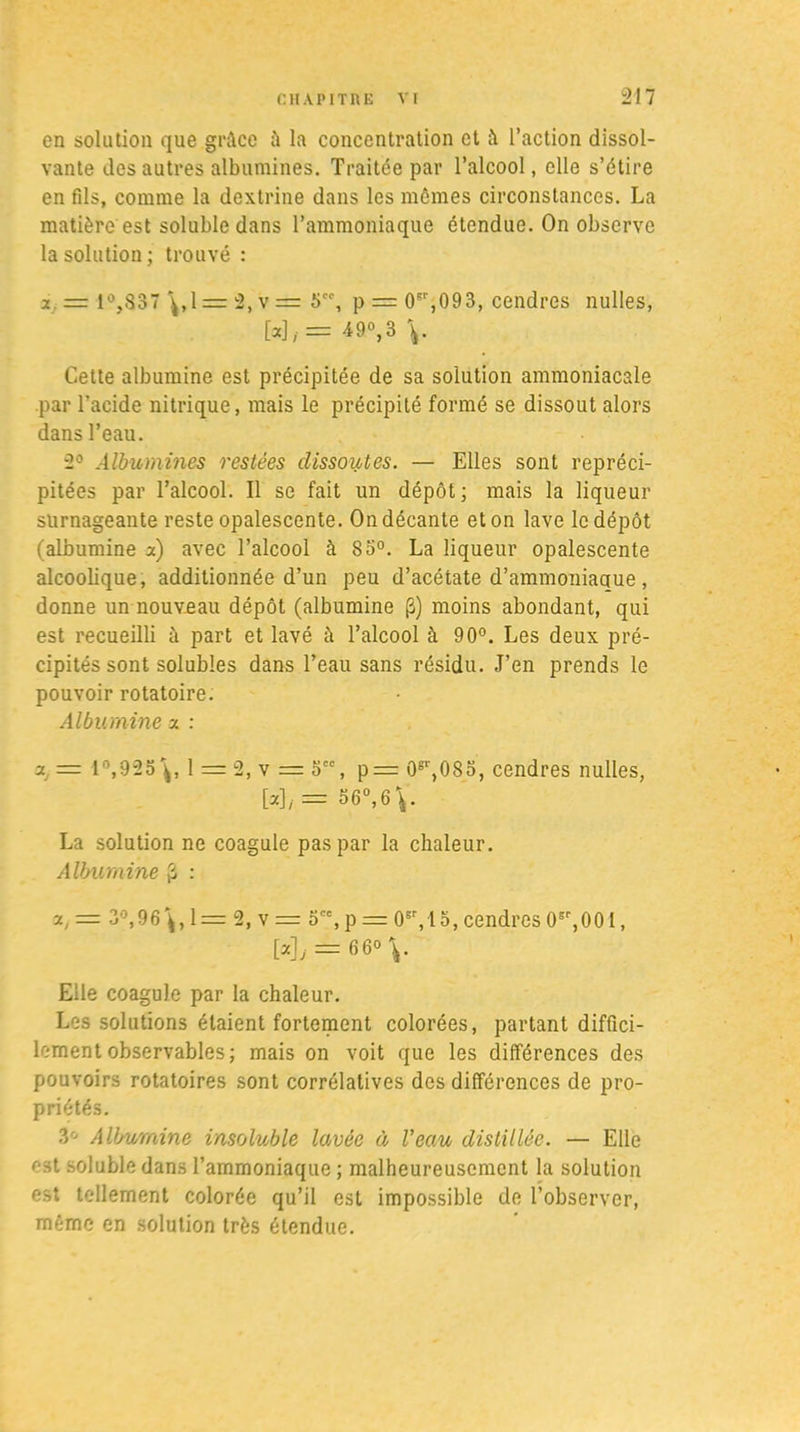 en solation que grâce ù lu concentration et à l’action dissol- vante des autres albumines. Traitée par l’alcool, elle s’étire en fils, comme la dcxtrine dans les mêmes circonstances. La matière est soluble dans l’ammoniaque étendue. On observe la solution; trouvé : x.■= 1°,837 \,1= 2, v = 5, p = 0sr,093, cendres nulles, W/ = 49°>3 V Cette albumine est précipitée de sa solution ammoniacale par l’acide nitrique, mais le précipité formé se dissout alors dans l’eau. 2° Albumines restées dissoutes. — Elles sont repréci- pitées par l’alcool. Il se fait un dépôt; mais la liqueur surnageante reste opalescente. On décante et on lave le dépôt (albumine a) avec l’alcool à 85°. La liqueur opalescente alcoolique, additionnée d’un peu d’acétate d’ammoniaque, donne un nouveau dépôt (albumine (3) moins abondant, qui est recueilli à part et lavé à l’alcool à 90°. Les deux pré- cipités sont solubles dans l’eau sans résidu. J’en prends le pouvoir rotatoire. Albumine x : Xj = 1°,925\, l = 2,v = 5, p= 0^,083, cendres nulles, W/= 56°, 6 La solution ne coagule pas par la chaleur. Albumine £ : x,— 3°,96\,1 = 2, v = 5'%p = 0*r,lo,cendres0sr,001, [xjj = 66° \. Elle coagule par la chaleur. Les solutions étaient fortement colorées, partant diffici- lement observables; mais on voit que les différences des pouvoirs rotatoires sont corrélatives des différences de pro- priétés. 3° Albumine insoluble lavée à Veau distillée. — Elle est soluble dans l’ammoniaque ; malheureusement la solution est tellement colorée qu’il est impossible de l’observer, même en solution très étendue.