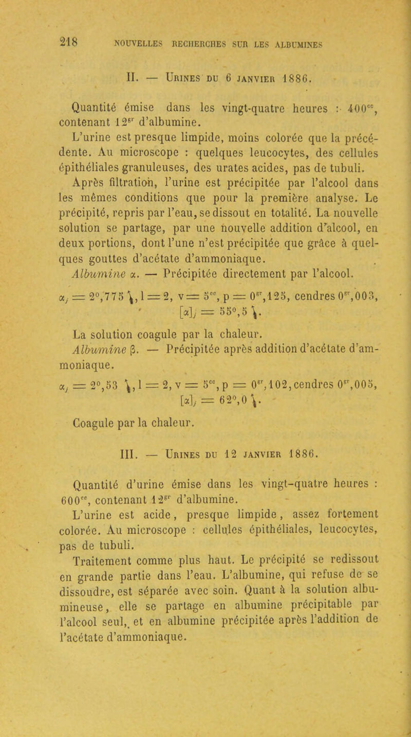 II. — Urines du 6 janvier 1886. Quantité émise dans les vingt-quatre heures :• 400, contenant 126r d’albumine. L’urine est presque limpide, moins colorée que la précé- dente. Au microscope : quelques leucocytes, des cellules épithéliales granuleuses, des urates acides, pas de tubuli. Après filtration, l’urine est précipitée par l’alcool dans les mêmes conditions que pour la première analyse. Le précipité, repris par l’eau, se dissout en totalité. La nouvelle solution se partage, par une nouvelle addition dralcool, en deux portions, dont l’une n’est précipitée que grâce à quel- ques gouttes d’acétate d’ammoniaque. Albumine a. — Précipitée directement par l’alcool. OLj = 2°,775 \, 1 = 2, v = 5, p = 08r,125, cendres 0sr,003, [a],. = 55°,5\. La solution coagule par la chaleur. Albumine (3. — Précipitée après addition d’acétate d’am- moniaque. aj — 2°,53 1 = 2, v = 5, p = 0er, 102,cendres 08r,00o, [a], = 62”,0\. Coagule par la chaleur. III. — Urines du 12 janvier 1886. Quantité d’urine émise dans les vingt-quatre heures : 600, contenant 12Er d’albumine. L’urine est acide, presque limpide, assez fortement colorée. Au microscope : cellules épithéliales, leucocytes, pas de tubuli. Traitement comme plus haut. Le précipité se redissout en grande partie dans l’eau. L’albumine, qui refuse de se dissoudre, est séparée avec soin. Quant à la solution albu- mineuse , elle se partage en albumine précipitable par l’alcool seul,, et en albumine précipitée après l’addition de l’acétate d’ammoniaque.