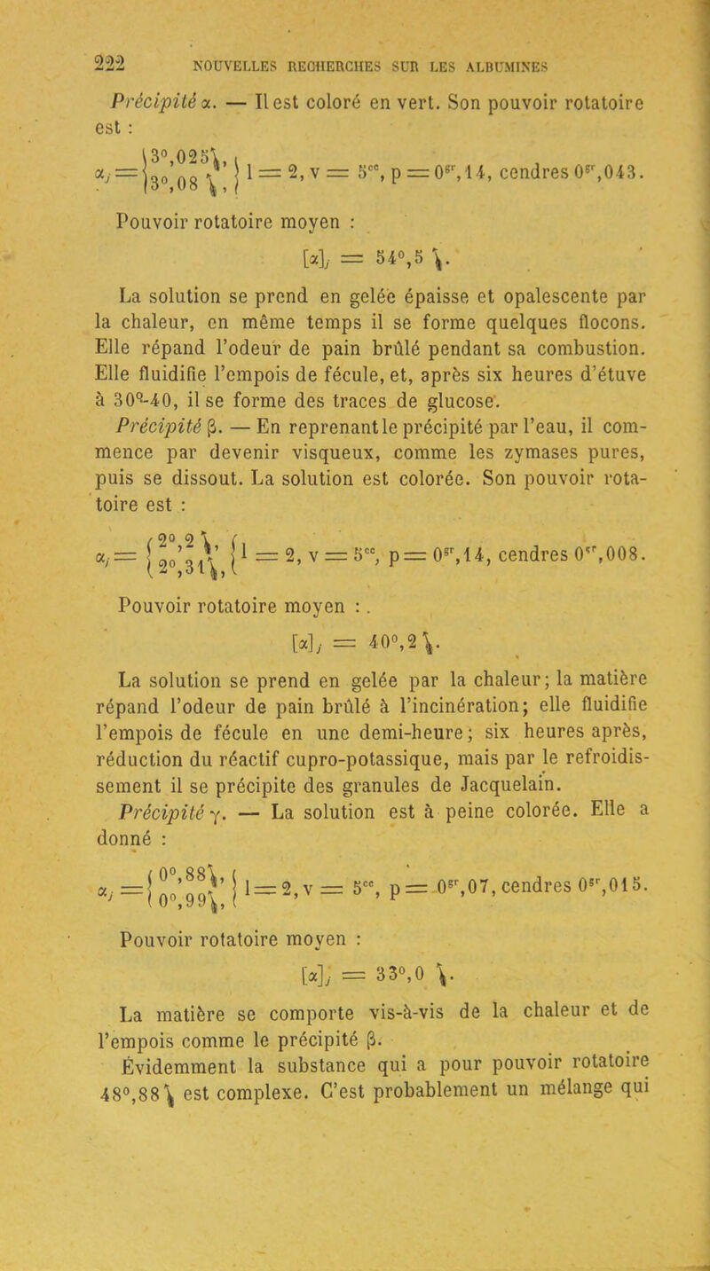 Précipité a. — Il est coloré en vert. Son pouvoir rotatoire est : = j l = 2,v= 5ce,p=:0M4, cendres0sr,043. Pouvoir rotatoire moyen : M, = 54°,5 v La solution se prend en gelée épaisse et opalescente par la chaleur, en même temps il se forme quelques flocons. Elle répand l’odeur de pain brûlé pendant sa combustion. Elle fluidifie l’empois de fécule, et, après six heures d’étuve à 30q-40, il se forme des traces de glucose. Précipité (3. — En reprenant le précipité par l’eau, il com- mence par devenir visqueux, comme les zymases pures, puis se dissout. La solution est colorée. Son pouvoir rota- toire est : «y= [go’^V j1 = 2, v = 5CC, p = 0er, 14, cendres 0'\008. Pouvoir rotatoire moyen : . [«],’= *0°,2 V La solution se prend en gelée par la chaleur; la matière répand l’odeur de pain brûlé à l’incinération; elle fluidifie l’empois de fécule en une demi-heure ; six heures après, réduction du réactif cupro-potassique, mais par le refroidis- sement il se précipite des granules de Jacquelain. Précipité y. — La solution est à peine colorée. Elle a donné : t-cc p=: (F,07, cendres 05r,015. Pouvoir rotatoire moyen : [«]; = 330,0 v La matière se comporte vis-à-vis de la chaleur et de l’empois comme le précipité [3. Évidemment la substance qui a pour pouvoir rotatoire 48°,88\ est complexe. C’est probablement un mélange qui