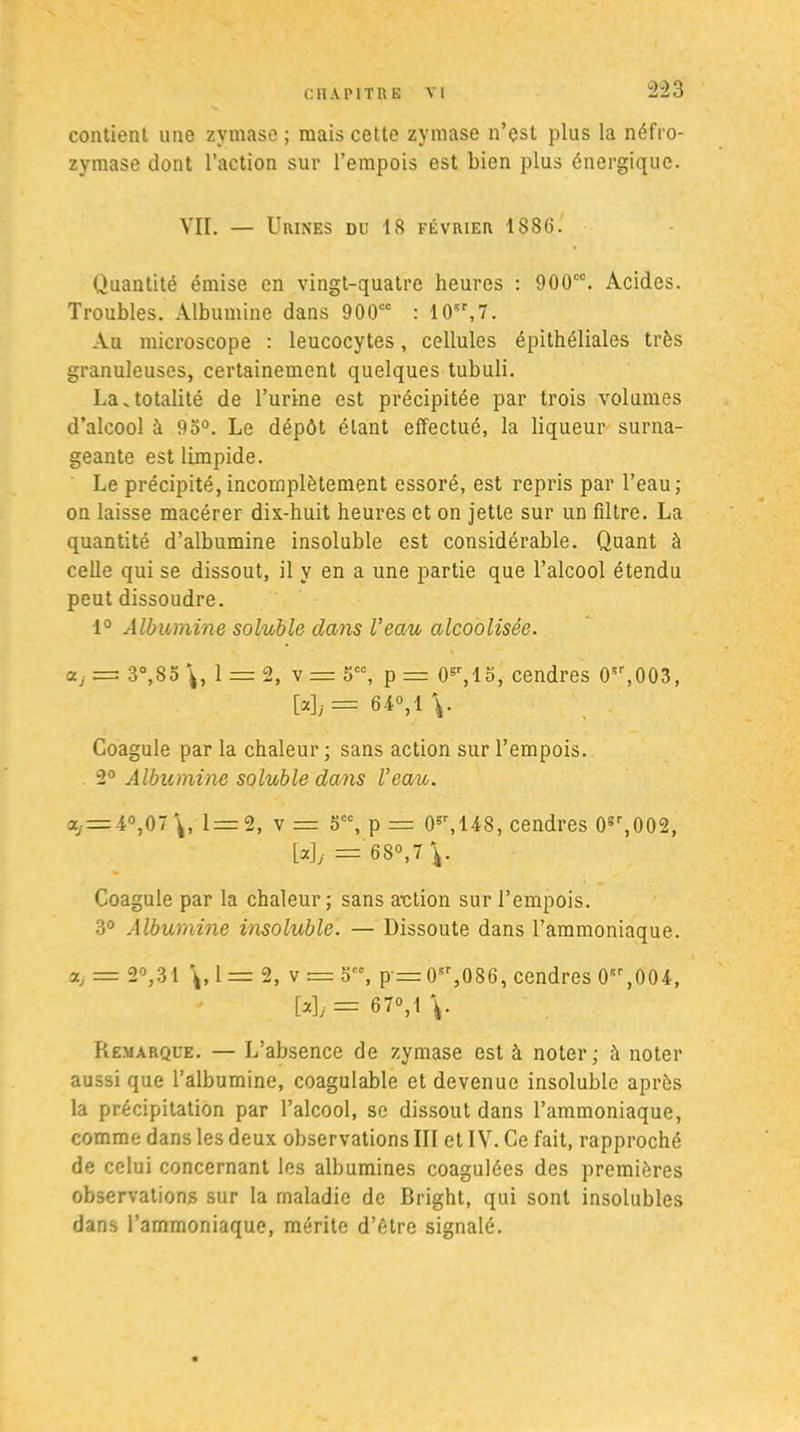 contient une zymase ; mais cette zymase n’est plus la néfro- zymase dont l’action sur l’empois est bien plus énergique. VII. — Urines du 18 février 1886. Quantité émise en vingt-quatre heures : 900“. Acides. Troubles. Albumine dans 900“ : 10sr,7. Au microscope : leucocytes, cellules épithéliales très granuleuses, certainement quelques tubuli. La.totalité de l’urine est précipitée par trois volumes d’alcool à 93°. Le dépôt étant effectué, la liqueur surna- geante est limpide. Le précipité, incomplètement essoré, est repris par l’eau; on laisse macérer dix-huit heures et on jette sur un filtre. La quantité d’albumine insoluble est considérable. Quant à celle qui se dissout, il y en a une partie que l’alcool étendu peut dissoudre. 1° Albumine soluble dans Veau alcoolisée, ctj = 3°,85 1 = 2, v = 5CC, p — 0^,15, cendres 0!r,003, [*],.= 64°,1 V Coagule par la chaleur ; sans action sur l’empois. 2° Albumine soluble dans Veau. a, = 4°,07 1 = 2, v = 5CC, p = 0gr,148, cendres 0sr,002, M; =' 68°,7 ^ Coagule par la chaleur; sans a-ction sur l’empois. 3° Albumine insoluble. — Dissoute dans l’ammoniaque. a, = 2°,.31 \,1= 2, v = 5, p = 0sr,086, cendres 0,004, Wy= 670,1 \. Remarque. — L’absence de zymase est à noter; à noter aussi que l’albumine, coagulable et devenue insoluble après la précipitation par l’alcool, se dissout dans l’ammoniaque, comme dans les deux observations III et IV. Ce fait, rapproché de celui concernant les albumines coagulées des premières observations sur la maladie de Bright, qui sont insolubles dans l’ammoniaque, mérite d’être signalé.