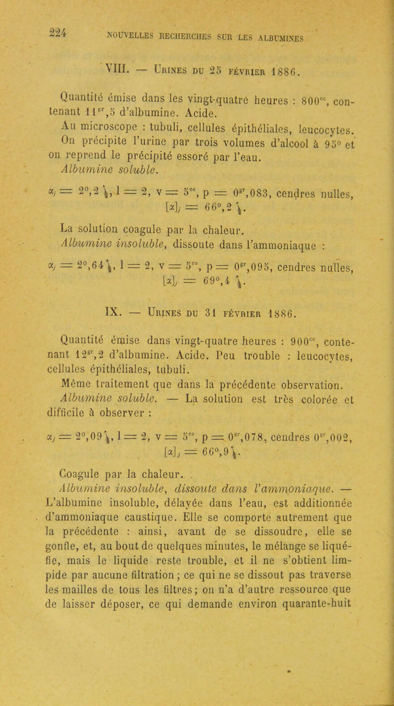 VIII. — Urines du 25 février 1886. Quantité émise dans les vingt-quatre heures : 800cc, con- tenant 11er,5 d’albumine. Acide. Au microscope : tubuli, cellules épithéliales, leucocytes. On précipite l’urine par trois volumes d’alcool à 95° et on reprend le précipité essoré par l’eau. Albumine soluble. «/ = 2°>2 1 = 2, v = 5C\ p = 0er,083, cendres milles, [4 = 66°, 2 La solution coagule par la chaleur. Albumine insoluble, dissoute dans l’ammoniaque : a, = 2°,64\, 1 = 2, v = 5C°, p == 06r,095, cendres nulïes, [4 = 69°,4 V IX. — Urines du 31 février 1886. Quantité émise dans vingt-quatre heures : 900cc, conte- nant 12sr,2 d’albumine. Acide. Peu trouble : leucocytes, cellules épithéliales, tubuli. Même traitement que dans la précédente observation. Albumine soluble. — La solution est très colorée et difficile à observer : = 2°,09\, 1 = 2, v = 5C0, p == 0sr,078, cendres 0tr,002, [«]; = 66°,9V Coagule par la chaleur. . Albumine insoluble, dissoute dans Vammoniaque. — L’albumine insoluble, délayée dans l’eau, est additionnée d’ammoniaque caustique. Elle se comporte autrement que la précédente : ainsi, avant de se dissoudre, elle se gonfle, et, au bout de quelques minutes, le mélange se liqué- fie, mais le liquide reste trouble, et il ne s’obtient lim- pide par aucune filtration ; ce qui ne se dissout pas traverse les mailles de tous les filtres; on n’a d’autre ressource que de laisser déposer, ce qui demande environ quarante-huit