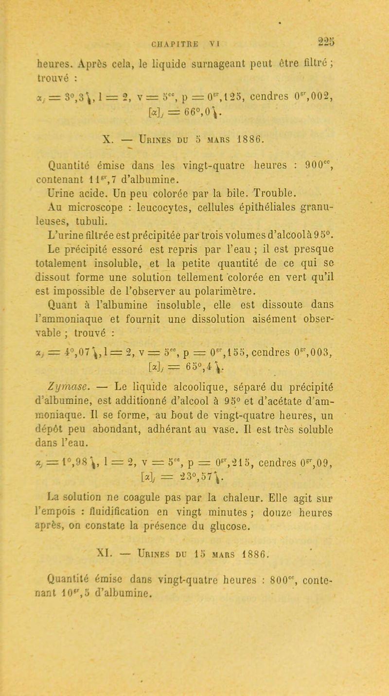 heures. Après cela, le liquide surnageant peut être filtré ; trouvé : = 3°,3\, 1 = 2, \= 3CC, p = 0sr,125, cendres 0sr,002, [«]> = 66°,0\. X. — Urines du 3 mars 1886. Quantité émise dans les vingt-quatre heures : 900cc, contenant 11er,7 d’albumine. Urine acide. Un peu colorée par la bile. Trouble. Au microscope : leucocytes, cellules épithéliales granu- leuses, tubuli. L’urine filtrée est précipitée par trois volumes d’alcool à 9 5°. Le précipité essoré est repris par l’eau ; il est presque totalement insoluble, et la petite quantité de ce qui se dissout forme une solution tellement colorée en vert qu’il est impossible de l’observer au polarimètre. Quant à l’albumine insoluble, elle est dissoute dans l’ammoniaque et fournit une dissolution aisément obser- vable : trouvé : 7 « ■x, = 4°,07^,1 = 2, v = 5, p =r 0sr,155, cendres 0sr,003, [a]y=6o°,4\. Zymase. — Le liquide alcoolique, séparé du précipité d’albumine, est additionné d’alcool à 95° et d’acétate d’am- moniaque. Il se forme, au bout de vingt-quatre heures, un dépôt peu abondant, adhérant au vase. Il est très soluble dans l’eau. a, = 1°,98\, 1 = 2, v = o, p = 0sr,213, cendres (F,09, [«]/ = 23°,57\. La solution ne coagule pas par la chaleur. Elle agit sur l’empois : fluidification en vingt minutes ; douze heures après, on constate la présence du glucose. XI. — Urines du 13 mars 1886. Quantité émise dans vingt-quatre heures : SCO, conte- nant 10,r,3 d’albumine.