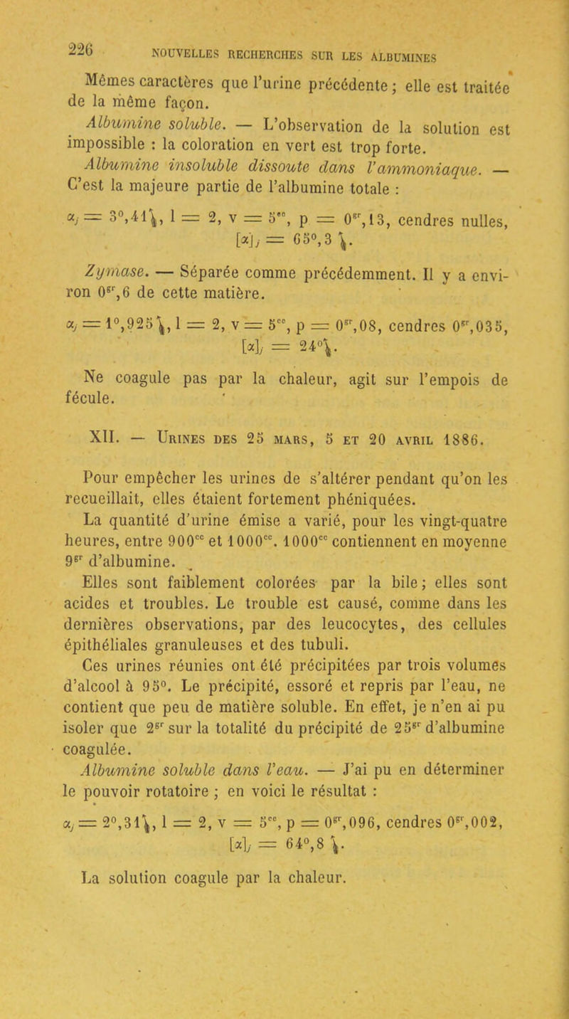 Mêmes caractères que l’urine précédente ; elle est traitée* de la même façon. Albumine soluble. — L observation de la solution est impossible : la coloration en vert est trop forte. Albumine insoluble dissoute dans l’ammoniaque. — C’est la majeure partie de l’albumine totale : ccj= 3°,41\, 1 = 2, v = 5'°, p = 0er, 13, cendres nulles, [«]/= 050,3 Zyrnase. — Séparée comme précédemment. Il y a envi- ron 0gr,6 de cette matière. «/ = 1°,?25\, 1 = 2, v= 5CC, p = 05r,08, cendres 05r,035, [4 = 24°V Ne coagule pas par la chaleur, agit sur l’empois de fécule. XII. — Urines des 25 mars, 5 et 20 avril 1886. Pour empêcher les urines de s’altérer pendant qu’on les recueillait, elles étaient fortement phéniquées. La quantité d’urine émise a varié, pour les vingt-quatre heures, entre 900cc et 1000cc. 1000cc contiennent en moyenne 9er d’albumine. Elles sont faiblement colorées par la bile ; elles sont acides et troubles. Le trouble est causé, comme dans les dernières observations, par des leucocytes, des cellules épithéliales granuleuses et des tubuli. Ces urines réunies ont été précipitées par trois volumes d’alcool à 95°. Le précipité, essoré et repris par l’eau, ne contient que peu de matière soluble. En effet, je n’en ai pu isoler que 26r sur la totalité du précipité de 256r d’albumine coagulée. Albumine soluble dans Veau. — J’ai pu en déterminer le pouvoir rotatoire ; en voici le résultat : «,= 2°,31\, 1 = 2, v = 5CC, p = 0gr,096, cendres (F,002, [4- = 640,8 La solution coagule par la chaleur.