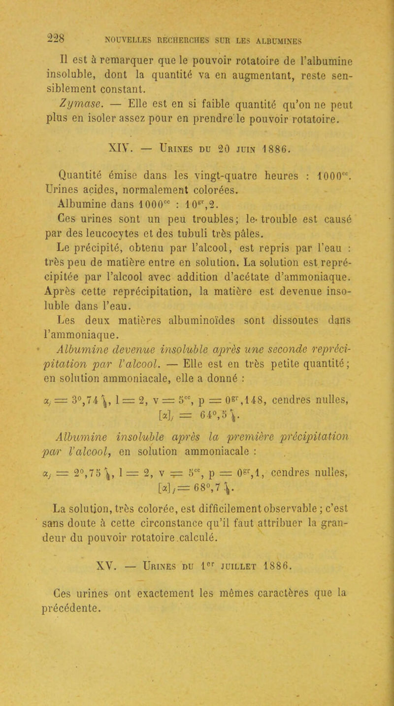 Il est à remarquer que le pouvoir rotatoire de l’albumine insoluble, dont la quantité va en augmentant, reste sen- siblement constant. Zymcise. — Elle est en si faible quantité qu’on ne peut plus en isoler assez pour en prendre'le pouvoir rotatoire. XIV. — Urines du 20 juin 1886. Quantité émise dans les vingt-quatre heures : 1000CC. Urines acides, normalement colorées. Albumine dans 1000cc : 10gr,2. Ces urines sont un peu troubles; le-trouble est causé par des leucocytes et des tubuli très pâles. Le précipité, obtenu par l’alcool, est repris par l’eau : très peu de matière entre en solution. La solution est repré- cipitée par l’alcool avec addition d’acétate d’ammoniaque. Après cette reprécipitation, la matière est devenue inso- luble dans l’eau. Les deux matières albuminoïdes sont dissoutes dans l’ammoniaque. Albumine devenue insoluble après une seconde repréci- pitation par l’alcool. — Elle est en très petite quantité; en solution ammoniacale, elle a donné : a/= 3°,74 1 = 2, v = 5CC, p = oer,148, cendres nulles, H = 64°, 5 Albumine insoluble après la première précipitation par l’alcool, en solution ammoniacale : uj = 2°,75 1 = 2, v Scc, p = 0gr,l, cendres nulles, [«],= 6 8°, 7 La solution, très colorée, est difficilement observable ; c’est ' sans doute à cette circonstance qu’il faut attribuer la gran- deur du pouvoir rotatoire.calculé. XV. — Urines du Ier juillet 1886. Ces urines ont exactement les mêmes caractères que la précédente.