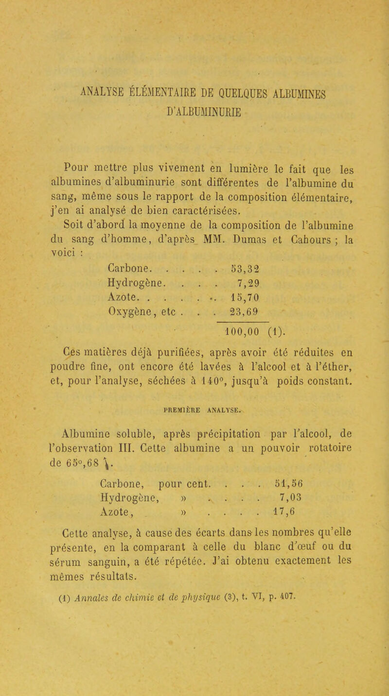 ANALYSE ÉLÉMENTAIRE DE QUELQUES ALBUMINES D’ALBUMINURIE Pour mettre plus vivement en lumière le fait que les albumines d’albuminurie sont différentes de l’albumine du sang, même sous le rapport de la composition élémentaire, j’en ai analysé de bien caractérisées. Soit d’abord la moyenne de la composition de l’albumine du sang d’homme, d’après MM. Dumas et Cahours ; la voici : Carbone 53,32 Hydrogène. . . . 7,29 Azote 15,70 Oxygène, etc . . . 23,69 100,00 (1). Ces matières déjà purifiées, après avoir été réduites en poudre fine, ont encore été lavées à l’alcool et à l’éther, et, pour l’analyse, séchées à 140°, jusqu’à poids constant. PREMIÈRE ANALYSE. Albumine soluble, après précipitation par l’alcool, de l’observation III. Cette albumine a un pouvoir rotatoire de 65°,68 \. Carbone, pour cent. . . . 51,56 Hydrogène, » .... 7,03 Azote, » .... 17,6 Cette analyse, à cause des écarts dans-les nombres qu’elle présente, en la comparant à celle du blanc d’œuf ou du sérum sanguin, a été répétée. J’ai obtenu exactement les mêmes résultats.